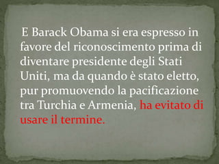 E Barack Obama si era espresso in
favore del riconoscimento prima di
diventare presidente degli Stati
Uniti, ma da quando è stato eletto,
pur promuovendo la pacificazione
tra Turchia e Armenia, ha evitato di
usare il termine.
 