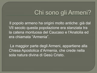 Il popolo armeno ha origini molto antiche: già dal
VII secolo questa popolazione era stanziata tra
la catena montuosa del Caucaso e l'Anatolia ed
era chiamata “Armenia”.
La maggior parte degli Armeni, appartiene alla
Chiesa Apostolica d’Armenia, che crede nella
sola natura divina di Gesù Cristo.
 
