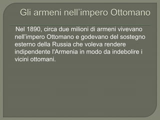 Nel 1890, circa due milioni di armeni vivevano
nell’impero Ottomano e godevano del sostegno
esterno della Russia che voleva rendere
indipendente l'Armenia in modo da indebolire i
vicini ottomani.
 