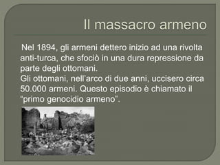 Nel 1894, gli armeni dettero inizio ad una rivolta
anti-turca, che sfociò in una dura repressione da
parte degli ottomani.
Gli ottomani, nell’arco di due anni, uccisero circa
50.000 armeni. Questo episodio è chiamato il
“primo genocidio armeno”.
 