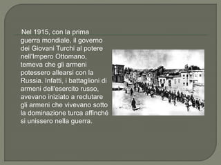Nel 1915, con la prima
guerra mondiale, il governo
dei Giovani Turchi al potere
nell'Impero Ottomano,
temeva che gli armeni
potessero allearsi con la
Russia. Infatti, i battaglioni di
armeni dell'esercito russo,
avevano iniziato a reclutare
gli armeni che vivevano sotto
la dominazione turca affinché
si unissero nella guerra.
 