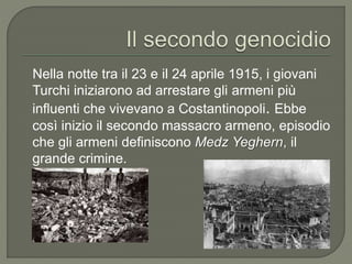 Nella notte tra il 23 e il 24 aprile 1915, i giovani
Turchi iniziarono ad arrestare gli armeni più
influenti che vivevano a Costantinopoli. Ebbe
così inizio il secondo massacro armeno, episodio
che gli armeni definiscono Medz Yeghern, il
grande crimine.
 