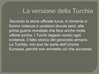 Secondo la storia ufficiale turca, in Armenia ci
furono violenze e uccisioni dovute però, alla
prima guerra mondiale che fece anche molte
vittime turche. I Turchi negano contro ogni
evidenza, il fatto storico del genocidio armeno.
La Turchia, non può far parte dell’Unione
Europea, perché non ammette ciò che successe.
 
