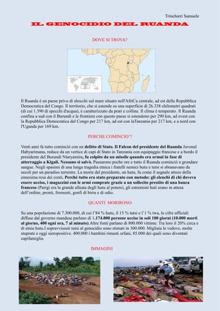 Trinchieri Samuele
DOVE SI TROVA?
Il Ruanda è un paese privo di sbocchi sul mare situato nell'AfriCa centrale, ad est della Repubblica
Democratica del Congo. Il territorio, che si estende su una superficie di 26.338 chilometri quadrati
(di cui 1.390 di specchi d'acqua), è caratterizzato da prati e colline. Il clima è temperato. Il Ruanda
confina a sud con il Burundi e le frontiere con questo paese si estendono per 290 km, ad ovest con
la Repubblica Democratica del Congo per 217 km, ad est con laTanzania per 217 km, e a nord con
l'Uganda per 169 km.
PERCHE COMINCIO’?
Venti anni fa tutto cominciò con un delitto di Stato. Il Falcon del presidente del Ruanda Juvenal
Habyarimana, reduce da un vertice di capi di Stato in Tanzania con equipaggio francese e a bordo il
presidente del Burundi Ntaryamira, fu colpito da un missile quando era ormai in fase di
atterraggio a Kigali. Nessuno si salvò. Passarono poche ore e tutto il Ruanda cominciò a grondare
sangue. Negli spasimi di una lunga tragedia etnica i fratelli nemici hutu e tutsi si sbranavano da
secoli per un paradiso terrestre. La morte del presidente, un hutu, fu come il segnale atteso della
ennesima resa dei conti. Perché tutto era stato preparato con metodo: gli elenchi di chi doveva
essere ucciso, i magazzini con le armi comprate grazie a un sollecito prestito di una banca
francese (Parigi era la grande alleata degli hutu al potere), gli estremisti huti erano in attesa
dell’ordine, pronti, frementi, gonfi di birra e di odio.
QUANTI MORIRONO
Su una popolazione di 7.300.000, di cui l’84 % hutu, il 15 % tutsi e l’1 % twa, le cifre ufficiali
diffuse dal governo ruandese parlano di 1.174.000 persone uccise in soli 100 giorni (10.000 morti
al giorno, 400 ogni ora, 7 al minuto).Altre fonti parlano di 800.000 vittime. Tra loro il 20% circa e
di etnia hutu.I sopravvissuti tutsi al genocidio sono stimati in 300.000. Migliaia le vedove, molte
stuprate e oggi sieropositive. 400.000 i bambini rimasti orfani, 85.000 dei quali sono diventati
capifamiglia.
IMMAGINI
 