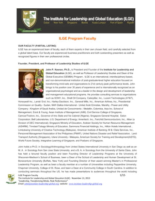 ILGE Program Faculty
OUR FACULTY (PARTIAL LISTING)
ILGE has an experienced team of faculty, each of them experts in their own chosen field, and carefully selected from
a global talent base. Our faculty are experienced business practitioners and both outstanding presenters as well as
recognized figures in their own professional circles.
Founder, President, and Professor of Leadership Studies of ILGE
John P. Keenan, Ph.D., is President and Founder of the Institute for Leadership and
Global Education (ILGE), as well as Professor of Leadership Studies and Dean of the
Global Executive (GEMBA) Program . ILGE is an international, interdisciplinary-based,
and non-denominational institution of post-graduate-level higher education focused on
transforming mind-sets and organizations to 21st century peak performance levels. John
brings to his position over 30 years of experience and is internationally recognized as an
organizational psychologist and as a leader in the design and development of leadership
and management educational programs. He provides consulting services to organizations
such as SONY, Inc., Shell Oil Company, Caterpillar, Inc., Lucent Technologies (AT&T),
Honeywell Inc., Lands' End, Inc.; Harley-Davidson, Inc., General Mills, Inc., American Airlines, Inc., Presidential
Commission on Quality - Sudan, MAF-Dalkia International - United Arab Emirates, Marafiq - Power and Utility
Company - Kingdom of Saudi Arabia, Unidad de Conocimiento - Medellin, Colombia, Asia Inc. School of
Management, Ersnt & Young, Asian Institute of Management (AIM); Civil Service College of Singapore,
Camcar/Textron, Inc., Governor of Imo State and his Cabinet (Nigeria), Singapore General Hospital, Eaton
Corporation; Bell Laboratories, U.S. Department of Energy; Ameritech, Inc., Fairchild Semiconductors, Inc., Alkar (a
Division of DEC International); Singapore Ministry of Education, Arabian Society for Human Resource Management
(ASHRM), Trinidad-Tobago Ministry of Education, Sammons Financial Holdings, Inc., Hilton Hotels International ,
Limkokwing University of Creative Technology (Malaysia), American Institute of Banking; M & I Data Services, Inc.,
Personnel Management Association of the Philippines (PMAP), United Nations Disaster and Relief Association, Land
Transport Authority (Singapore), Utara University - Malaysia, American Society for Training and Development(ASTD),
World Future Society, Integrative Learning of Singapore, and Posbanc of Singapore.
John holds a Ph.D. in Sociology/Anthropology from United States International University in San Diego as well as an
M. A . in Sociology from San Jose State University, and a B. A. in Sociology from the University of Santa Clara. John
has held a tenured faculty position and been Founding Director of Leadership Programs at the University of
Wisconsin-Madison’s School of Business, been a Dean of the School of Leadership and Human Development at St.
Bonaventure University (Buffalo, New York) and Founding Director of their award winning Master’s in Professional
Leadership Program, as well as been a faculty member at a number of Universities including Pepperdine University,
Chapman University, College of St. Rose, and been a Dean at a Community College in South Carolina. In addition to
conducting seminars throughout the US, he has made presentations to audiences throughout the world including
ILGE Program Faculty
The Institute for Leadership and Global Education (ILGE). November 13, 2013
“Leadership, Transforming Minds, Peak Performance”
Email: john@institute-leadership-global.org; website: www.institute-leadership-global.org

1/15

 