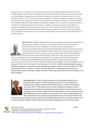 Education from the University of London Institute of Education and a Certificate in Media Resources from South
Thames College in London. In the UK education system he has been a secondary school science teacher, a media
resources specialist, a college lecturer in education technology, and the head of a media resources unit. Prior to
moving to the USA in 1997, he was a Senior Lecturer in Mass Communication at Ngee Ann Polytechnic, Singapore,
for over seven years, specializing in audio and radio production technology and techniques, and computer science.
As an Assistant Professor/Course Coordinator at Wilmington College he was instrumental in starting the Division of
Information Technology & Advanced Communication. In addition to teaching audio and computer classes, he
provides administrative and technical support for the division. Prior to attending university he worked in various
industries ranging from flight attendant for BOAC (British Airways), geologist on North Sea oil rigs, and computer
service engineer for Sperry Univac. Personal interests include collecting old vinyl records, and the martial arts as a
part-time instructor.

Raj Parikh, Ph.D., C.M.A., C.F.M. is a Senior Faculty Associate of the Institute for Leadership and
Global Education (ILGE) as well as Dean of the School of Business and Communication at
Mercyhurst University of Erie, Pennsylvania. Dr. Pariikh has also held the position of
Commissioner of Higher Education in the United Arab Emirates and been former Provost and Vice
President of Academic Affairs at Delaware State University. He has held the posts of Dean of the
School of Business at Southern Oregon University as well as Dean of the the Harold Siebens
School of Business at Buena Vista University in Storm Lake, Iowa, and Founding Dean of the
School of Leadership and Human Development and professor of Accounting and Finance at St. Bonaventure
University. Dr. Parikh became a Certified Management Accountant (CMA) in 1986 by receiving the highest
examination score in the nation, for which he received the Robert Beyer Gold Medal. He became a Certified Financial
Manager (CFMin) 1997 and a Chartered Financial Analyst (CFA) in 2001. In 1998 he founded a Master’s program in
Professional Leadership. This program was the first Leadership program in New York State and received the 199899 PaceSetter Award for innovation. He started a similar program (M.S. in Organizational Leadership) and a
Weekend MBA program at Wilmington College in fall, 2002. These programs were also the first such programs in the
state of Delaware.

Larry Pate, Ph.D. is a Senior Faculty Associate for ILGE and Burwell Endowed Chair in
Entrepreneurship Professor of Entrepreneurship & Innovation and Chair, Department of
Entrepreneurship, College of Business & Public Administration, University of North Dakota,
Grand Forks, ND. Dr. Pate brings more than 27 years of teaching and academic research
experience and is has help post of directing the research agenda for executive learning in the
Loyola Marymount University's College of Business Administration, which includes the Executive
MBA (EMBA) Program and non-degree executive education. Dr. Pate is widely published in the
fields of leadership, decision making and organizational change and received his PhD from the
University of Illinois at Urbana-Champaign. He has previously held positions as director of executive programs at the
University of Southern California and the Institute for Human Resource Management at the University of Utah.

ILGE Program Faculty
The Institute for Leadership and Global Education (ILGE). November 13, 2013
“Leadership, Transforming Minds, Peak Performance”
Email: john@institute-leadership-global.org; website: www.institute-leadership-global.org

10/15

 