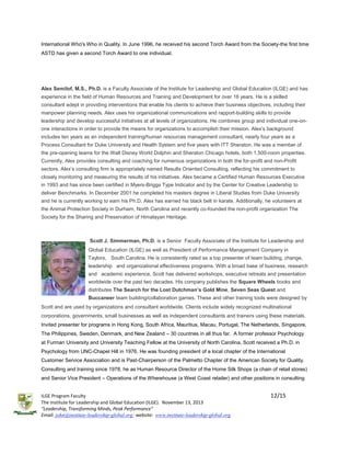 International Who's Who in Quality. In June 1996, he received his second Torch Award from the Society-the first time
ASTD has given a second Torch Award to one individual.

Alex Semilof, M.S., Ph.D. is a Faculty Associate of the Institute for Leadership and Global Education (ILGE) and has
experience in the field of Human Resources and Training and Development for over 16 years. He is a skilled
consultant adept in providing interventions that enable his clients to achieve their business objectives, including their
manpower planning needs. Alex uses his organizational communications and rapport-building skills to provide
leadership and develop successful initiatives at all levels of organizations. He combines group and individual one-onone interactions in order to provide the means for organizations to accomplish their mission. Alex’s background
includes ten years as an independent training/human resources management consultant, nearly four years as a
Process Consultant for Duke University and Health System and five years with ITT Sheraton. He was a member of
the pre-opening teams for the Walt Disney World Dolphin and Sheraton Chicago hotels, both 1,500-room properties.
Currently, Alex provides consulting and coaching for numerous organizations in both the for-profit and non-Profit
sectors. Alex’s consulting firm is appropriately named Results Oriented Consulting, reflecting his commitment to
closely monitoring and measuring the results of his initiatives. Alex became a Certified Human Resources Executive
in 1993 and has since been certified in Myers-Briggs Type Indicator and by the Center for Creative Leadership to
deliver Benchmarks. In December 2001 he completed his masters degree in Liberal Studies from Duke University
and he is currently working to earn his Ph.D. Alex has earned his black belt in karate. Additionally, he volunteers at
the Animal Protection Society in Durham, North Carolina and recently co-founded the non-profit organization The
Society for the Sharing and Preservation of Himalayan Heritage.

Scott J. Simmerman, Ph.D. is a Senior Faculty Associate of the Institute for Leadership and
Global Education (ILGE) as well as President of Performance Management Company in
Taylors, South Carolina. He is consistently rated as a top presenter of team building, change,
leadership and organizational effectiveness programs. With a broad base of business, research
and academic experience, Scott has delivered workshops, executive retreats and presentation
worldwide over the past two decades. His company publishes the Square Wheels books and
distributes The Search for the Lost Dutchman’s Gold Mine, Seven Seas Quest and
Buccaneer team building/collaboration games. These and other training tools were designed by
Scott and are used by organizations and consultant worldwide. Clients include widely recognized multinational
corporations, governments, small businesses as well as independent consultants and trainers using these materials.
Invited presenter for programs in Hong Kong, South Africa, Mauritius, Macau, Portugal, The Netherlands, Singapore,
The Philippines, Sweden, Denmark, and New Zealand – 30 countries in all thus far. A former professor Psychology
at Furman University and University Teaching Fellow at the University of North Carolina, Scott received a Ph.D. in
Psychology from UNC-Chapel Hill in 1976. He was founding president of a local chapter of the International
Customer Service Association and is Past-Chairperson of the Palmetto Chapter of the American Society for Quality.
Consulting and training since 1978, he as Human Resource Director of the Home Silk Shops (a chain of retail stores)
and Senior Vice President – Operations of the Wherehouse (a West Coast retailer) and other positions in consulting
ILGE Program Faculty
The Institute for Leadership and Global Education (ILGE). November 13, 2013
“Leadership, Transforming Minds, Peak Performance”
Email: john@institute-leadership-global.org; website: www.institute-leadership-global.org

12/15

 