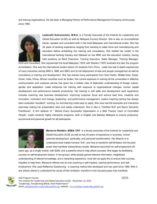 and training organizations. He has been a Managing Partner of Performance Management Company continuously
since 1984.

Leelavathi Subramaniam, M.B.A. is a Faculty Associate of the Institute for Leadership and
Global Education (ILGE) as well as Malaysia Country Director. She is also an accomplished
trainer, speaker and consultant both in the local Malaysian and international circles. She has
24 years of working experience ranging from banking to sales force and manufacturing and
education before embarking into training and consultancy. She started her career in the
international banking industry and followed on into MNC and the education industry, having
held positions as Bank Executive, Training Executive, Sales Manager, Training Manager,
HOD and Consultant. She represented the local Malaysian TAFE with Western TAFE Australia and also the program
accreditation. She was the international student liaison for students from China. Leela has real in-depth experiences
of many industries namely MNC’s, SME and SMI’s and its full deployment of task and people management as well as
consultancy in training and development. She has trained many participants from Asia Pacific, Middle East, Dubai,
Oman, India, China, African countries such as Sudan. Her current exposure in training all the universities in effective
communication and customer service has given her a holistic view of diplomatic understanding of foreign culture,
gender and adaptation. Leela enhances her training with exposure to organizational changes, human capital
development and performance towards productivity. Her training in soft skills and development work experience
includes coaching new business development, improving customer focus and service lead time, creativity and
Innovation, motivation and change, leadership, and performance management. Leela’s inspiring training has always
been evaluated “excellent”, exciting, fun and learning made easy to apply. She uses real life examples and interactive
exercises making her presentation alive and easily understood. She is also a “Certified NLP and Neuro Semantic
Practitioner”. A firm believer of “ Behind Every Successful Organization is a Well Trained Team of Committed
People”, Leela conducts highly interactive programs, both in English and Bahasa Malaysia to ensure productive,
economical and personal growth for all participants.

Marianne Weidlein, BSBA, CPC is a faculty associate of the Institute for Leadership and
Global Education (ILGE as well as has 45 years of experience in business, human
potential development, spirituality, and personal transformation. Her lifework is to
understand what makes humans "tick", and how to transform self-limitation into focused
power that manifests extraordinary results. Marianne launched her self-employment 29
years ago, as a single mother, with $200, and a powerful drive to help others succeed. She began by facilitating
courses on self-employment basics. In her groups, while people gained relevant information, heightened
understanding of relevant knowledge, and a rewarding experience, most did not apply this to ensure their success.
Impelled to help them, Marianne offered one-on-one coaching in self-mastery, optimal performance, and selfemployment. She used Reflective Questioning - a coaching method she developed and has used since 1989. With it,
she directs clients to understand the cause of their limitation, transform it into focused power that manifests
ILGE Program Faculty
The Institute for Leadership and Global Education (ILGE). November 13, 2013
“Leadership, Transforming Minds, Peak Performance”
Email: john@institute-leadership-global.org; website: www.institute-leadership-global.org

13/15

 