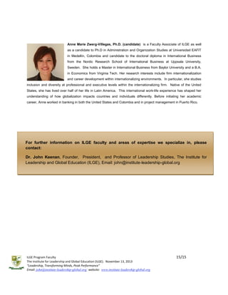 Anne Marie Zwerg-Villegas, Ph.D. (candidate) is a Faculty Associate of ILGE as well
as a candidate to Ph.D in Administration and Organization Studies at Universidad EAFIT
in Medellín, Colombia and candidate to the doctoral diploma in International Business
from the Nordic Research School of International Business at Uppsala University,
Sweden. She holds a Master in International Business from Baylor University and a B.A.
in Economics from Virginia Tech. Her research interests include firm internationalization
and career development within internationalizing environments. In particular, she studies
inclusion and diversity at professional and executive levels within the internationalizing firm. Native of the United
States, she has lived over half of her life in Latin America. This international work-life experience has shaped her
understanding of how globalization impacts countries and individuals differently. Before initiating her academic
career, Anne worked in banking in both the United States and Colombia and in project management in Puerto Rico.

For further information on ILGE faculty and areas of expertise we specialize in, please
contact:
Dr. John Keenan, Founder, President, and Professor of Leadership Studies, The Institute for
Leadership and Global Education (ILGE), Email: john@institute-leadership-global.org
Tel: +1-716-390-9657; Website: www.institute-leadership-global.org

ILGE Program Faculty
The Institute for Leadership and Global Education (ILGE). November 13, 2013
“Leadership, Transforming Minds, Peak Performance”
Email: john@institute-leadership-global.org; website: www.institute-leadership-global.org

15/15

 