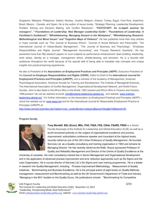 Singapore, Malaysia, Philippines, Ireland, Norway,. Austria, Belgium, Greece, Turkey, Egypt, Cost Rica, Argentina,
Brazil, Mexico , Canada, and Spain. He is the author of seven books, “Strategic Planning, Leadership Development,
Problem Solving and Decision Making, and Conflict Resolution”, “FASTSTART: An in-depth seminar for
managers”, " Foundations of Leadership: New Manager Leadership Guide”, “Foundations of Leadership: A
Facilitator's Guidebook", "Whistleblowing: Managing Dissent in the Workplace", “Whistleblowing Research:
Methodological and Moral Issues” and "Cognitive Maps of Violence". He has published more than sixty articles
in major journals such as "The Journal of Business Ethics", "Journal of Social Behavior and Personality", The
International Journal of Values-Based Management’, “The Journal of Business and Psychology”, “Employee
Responsibilities and Rights Journal”, "Management Accounting", and “Futures Research Quarterly”. He has
presented more than fifty research papers on such subjects as performance enhancement, team building, leadership,
work stress, identity as a manager, management ethics, whistle-blowing, and terrorism. He is a favorite with
audiences throughout the world because of his special skill of being able to translate new concepts and unique
insights into practical learning experiences.
He also is President of the Association on Employment Practices and Principles (AEPP), Executive President of
the Council on Employee Responsibilities and Rights (CERR), Editor-in-Chief of the International Journal for
Employment Practices and Principles (IJREPP), and a member of the Academy of Management, American
Psychological Association, American Society for Training and Development, The Institute of Managerial Sciences,
The International Association of Conflict Management, Organizational Development Network, and World Future
Society. John is also listed in the Who's Who in the World, 1997-present and Who's Who In Finance and Industry,
1996-present. He can be reached at email: john@institute-leadership-global.org , and website: www.instituteleadership-global.org”. For further information on the Association on Employment Practices and Principles (AEPP) check the website out at: www.aepp.net and for the International Journal for Responsible Employment Practice &
Principles (IJREPP) at
http://www.cerrnet.org/index.php?option=com_content&view=category&layout=blog&id=9&Itemid=40.

Program faculty
Tony Bendell, BSc (Econ), MSc, PhD, FIQA, FSS, CStat, FSaRS, FRSA is a Senior
Faculty Associate of the Institute for Leadership and Global Education (ILGE) as well as a
world renowned authority on the subject of organisational excellence and process
improvement, authoritative conference speaker and consultant at the highest levels;
recently retired as one of the UK’s three Professors of Quality Management. He founded
Services Ltd. as a Quality consultancy and training organisation in 1983 and remains its
Managing Director. He has recently retired as the Rolls- Royce sponsored Professor of
Quality and Reliability Management and Director of the Centre of Quality Excellence at the
University of Leicester. His main consultancy interest lies in Senior Management and Organisational Development
and in the application of advanced process improvement and error reduction approaches such as Six Sigma and the
Lean Organisation. He is course director of Services Ltd.’s Six Sigma and Lean training programmes . He is a leader
in research into Quality Management, including: · Process Improvement Methodology, · Measurement of Quality
initiatives; · Benchmarking and Business Excellence. He is the principal author of eight books on Quality Methods,
management, measurement and Benchmarking as well as the UK Government’s Department of Trade and Industry
“Managing in the 90's” booklet on the Quality Gurus. His publications include: · "Benchmarking for Competitive
ILGE Program Faculty
The Institute for Leadership and Global Education (ILGE). November 13, 2013
“Leadership, Transforming Minds, Peak Performance”
Email: john@institute-leadership-global.org; website: www.institute-leadership-global.org

2/15

 