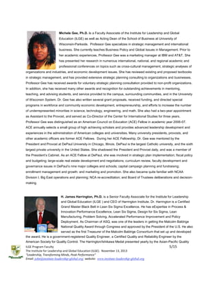 Michele Gee, Ph.D. is a Faculty Associate of the Institute for Leadership and Global
Education (ILGE) as well as Acting Dean of the School of Business at University of
Wisconsin-Parkside. Professor Gee specializes in strategic management and international
business. She currently teaches Business Policy and Global Issues in Management. Prior to
her academic experiences, Professor Gee was a marketing manager at IBM and AT&T. She
has presented her research in numerous international, national, and regional academic and
professional conferences on topics such as cross-cultural management, strategic analyses of
organizations and industries, and economic development issues. She has reviewed existing and proposed textbooks
in strategic management, and has provided extensive strategic planning consulting to organizations and businesses.
Professor Gee has received awards for voluntary strategic planning consultation provided to non-profit organizations.
In addition, she has received many other awards and recognition for outstanding achievements in mentoring,
teaching, and advising students, and service provided to the campus, surrounding communities, and in the University
of Wisconsin System. Dr. Gee has also written several grant proposals, received funding, and directed special
programs in workforce and community economic development, entrepreneurship, and efforts to increase the number
of underrepresented minorities in science, technology, engineering, and math. She also had a two-year appointment
as Assistant to the Provost, and served as Co-Director of the Center for International Studies for three years.
Professor Gee was distinguished as an American Council on Education (ACE) Fellow in academic year 2006-07.
ACE annually selects a small group of high achieving scholars and provides advanced leadership development and
experiences in the administration of American colleges and universities. Many university presidents, provosts, and
other academic officers are former ACE Fellows. During her ACE Fellowship, Dr. Gee was mentored by the
President and Provost at DePaul University in Chicago, Illinois. DePaul is the largest Catholic university, and the sixth
largest private university in the United States. She shadowed the President and Provost daily, and was a member of
the President’s Cabinet. As an ACE Fellow at DePaul, she was involved in strategic plan implementation; fiscal policy
and budgeting; large-scale real estate development and negotiations; curriculum review, faculty development and
governance issues in DePaul’s nine major colleges and schools; capital campaign planning and fundraising;
enrollment management and growth; and marketing and promotion. She also became quite familiar with NCAA
Division I, Big East operations and planning; NCA re-accreditation; and Board of Trustees deliberations and decisionmaking.

H. James Harrington, Ph.D. is a Senior Faculty Associate for the Institute for Leadership
and Global Education (ILGE ) and CEO of Harrington Institute. Dr. Harrington is a Certified
Grand Master Black Belt in Lean Six Sigma Excellence. He has eExpertise in Process &
Innovation Performance Excellence, Lean Six Sigma, Design for Six Sigma, Lean
Manufacturing, Problem Solving, Accelerated Performance Improvement and Policy
Deployment. As Chairman of ASQ, was one of the leaders in getting the Malcolm Baldrige
National Quality Award through Congress and approved by the President of the U.S. He also
served as the first Treasurer of the Malcolm Baldrige Consortium that set up and developed
the award. He is a government-registered Quality Engineer, a Certified Quality and Reliability Engineer by the
American Society for Quality Control. The Harrington/Ishikawa Medal presented yearly by the Asian-Pacific Quality
ILGE Program Faculty
The Institute for Leadership and Global Education (ILGE). November 13, 2013
“Leadership, Transforming Minds, Peak Performance”
Email: john@institute-leadership-global.org; website: www.institute-leadership-global.org

5/15

 