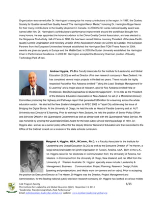 Organization was named after Dr. Harrington to recognize his many contributions to the region. In 1997, the Quebec
Society for Qualite named their Quality Award “The Harrington/Neron Medal,” honoring Dr. Harrington Roger Neron
for their many contributions to the Quality Movement in Canada. In 2000 the Sri Lanka national quality award was
named after him. Dr. Harrington’s contributions to performance improvement around the world have brought him
many honors. He was appointed the honorary advisor to the China Quality Control Association, and was elected to
the Singapore Productivity Hall of Fame in 1990. He has been named lifetime honorary President of the Asia-Pacific
Quality Control Organization and honorary Director of the Association Chilean de Control de Calidad. The European
Partners from the European Universities Network established the Harrington Best TQM Thesis Award in 2004;
awards are given out yearly in Europe and the Middle East. In 2005 the Sudan University established the Harrington
Chair in Performance Excellence. In 2006 Dr. Harrington accepted the Honorary Chairman position of Quality
Technology Park of Iran.

Andrew Higgins, Ph.D.is Faculty Associate for the Institute for Leadership and Global
Education (ILGE) as well as Director of his own research company in New Zealand. He
has completed several major projects in the last two years. These include the highly
respected Report for Ako Aotearoa entitled “Taking the Lead: Strategic Management for
E Learning” and a major piece of research, also for Ako Aotearoa entitled Help or
Hindrances: Blended Approaches to Student Engagement”. In his role as the President
of the Distance Education Association of New Zealand, he sat on a Ministerial Advisory
Committee producing the Highway and Pathways report that generated $35million for e-learning across the whole
education sector. He also led the New Zealand delegation to APEC 2002 in Taipei City addressing the issue of
Bridging the Digital Divide. At the University of Otago, he held the role as Head of Flexible Learning and at AUT
University was Director of E learning. Prior to working in New Zealand, he held the position of Senior Policy Officer
and Services Officer in the Queensland Government as well as similar work with the Queensland Police Service. He
was honored by winning the Queensland State Award for the best public service training package in 1994. Dr.
Higgins also worked as a senior policy officer for the Deputy Director General of Education and then seconded to the
Office of the Cabinet to work on a revision of the state schools curriculum.

Margaret A. Higgins, MBA., MComm., Ph.D. is a Faculty Associate for the Institute for
Leadership and Global Education (ILGE) as well as the Executive Director of The Haven, a
large behavioral health non-profit organization in Tucson, Arizona. USA. Born in the U.K.,
Dr. Higgins received her Doctorate in Communication from the University of Arizona, her
Masters in Commerce from the University of Otago, New Zealand, and her MBA from the
University of

Western Australia. Dr. Higgins’ specialty areas include: Leadership &

Management; Business

Communication; Project Planning; Research Design; Public

Speaking and presentations; and Media work (on-camera and on radio). Prior to accepting
the position as Executive Director at The Haven, Dr Higgins was the Director, Project Management and
Administration, for the leading national public television research company. Dr. Higgins has worked at various middle
ILGE Program Faculty
The Institute for Leadership and Global Education (ILGE). November 13, 2013
“Leadership, Transforming Minds, Peak Performance”
Email: john@institute-leadership-global.org; website: www.institute-leadership-global.org

6/15

 