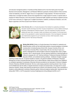 and executive managerial positions in Australia and New Zealand and for more than twenty years has taught
Business Communications, Management, and Research Methods to graduate university students in three countries.
Under her leadership, and with Dr. Higgins’ focus on an organization’s image projection, The Haven has become
widely known, its budget has tripled, services have expanded from a single program for women, to special suites of
programs for Native Americans, and to the provision of behavioral health outpatient and intensive outpatient services
to the Tucson community. Dr. Higgins sits on multiple Commissions, Coalitions, and Boards of Directors, and is the
Mayor’s appointee to the Pima County/Tucson Women’s Commission.

Chris Hinrichs, M. A. is a Faculty Associate of the Institute for Leadership and Global
Education (ILGE) and brings more than 15 years of experience in human relations training to
attendees of Management Institute programs. Chris has presented innovative seminars
dealing with team work, innovation, power and influence and creativity. For the past seven
years he has specialized in outdoor experiential education. Chris has designed, developed
and implemented programs for such companies as Xerox, Kraft Corporation, Sears,
Pillsbury and the Yale School of Business.

Shirley Kidd, M.Phil. Shirley is a Faculty Associate of the Institute for Leadership and
Global Education (ILGE) and has held faculty positions at several prestigious Universities
including Aston University Business School (UK), Guangxi University (China), and
Princess Nora University (PNU) in Saudi Arabia. She has more than 27 years as a
teacher in Management as well as English as Second Language (ESL) areas in Higher
Education. Rich in cultural diversity, she has extensive experience in teaching English as
a Second Language with a UK Teaching Certificate, Professional Graduate Certificate in
Education (PGCE), and worldwide teaching certificate - Certificate in English Language
Teaching to Adults (CELTA). To improve herself as a teacher, she gained her Master of Philosophy in Business
Management at Aston University Business School, and is Lifetime Member of Beta Gamma Sigma since 2008which
isa worldwide organisation for graduates of Business Schools (accredited by the Association to Advance Collegiate
Schools of Business (AACSB) International). She has a wide-ranging experience teaching abroad in Asia, Europe,
and the Middle-East with the ability to integrate theoretical concepts and practical ideas, and apply them to actual
classroom situations. Shirley views teaching and learning as a dynamic and interactive process. She is specialised in
Academic writing skills/writer’s workshop/ interactive games/ critical and analytical reading skills / listening and notetaking skills /TOEFL or ILETS preparation/ business English/general writing skills/grammar/ESL and IT.

ILGE Program Faculty
The Institute for Leadership and Global Education (ILGE). November 13, 2013
“Leadership, Transforming Minds, Peak Performance”
Email: john@institute-leadership-global.org; website: www.institute-leadership-global.org

7/15

 