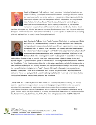 Donald L. Kirkpatrick, Ph.D. is a Senior Faculty Associate of the Institute for Leadership and
Global Education (ILGE)as well as Professor Emeritus for the University of Wisconsin-Madison
and a well-known author and seminar leader. As a management and training consultant for the
past 35 years, Don has conducted management seminars internationally, including classes in
India, Australia, Hong Kong, Taiwan, Thailand, Japan, Malaysia, Fiji Islands, Singapore,
Venezuela, Mexico and Saudi Arabia. Among the many organizations he has developed
management programs for are Aid Association for Lutherans, Allen-Bradley, Eastman Kodak,
Goodyear, Honeywell, IBM, Johnson Wax, Kemper Insurance, Mayo Foundation, State Farm Insurance, University of
Disneyland and Wausau Insurance. He is re-knowned widely for his special expertise on the Four Levels of Learning
which still is a helpful tool for those in Human Resource Management.

Jack Kondrasuk, Ph.D. is a Senior Faculty Associate of the Institute for Leadership and Global
Education (ILGE) as well as Professor Emeritus of University of Portland. Jack is a visionary
manager/educator/researcher/consultant with about 40 years experience in the human resource
management field. As Assistant to the President of the University of Portland helped develop
the first organization objectives program and first administrative organization chart. As director of
an international professional association group organized a project for a “SWAT team” of the
best consultants in the world to go to the world’s trouble spots to try to assist them in resolving
their problems. Traveled to over 40 countries in the world; presented courses in Mexico, Russia, Ukraine, and
Poland; and gave a keynote conference speech in China. Developed and copyrighted the first applied test of MBO in
the United States. First to show innovative relationship in relating training evaluation methods, first faculty member to
offer practitioner workshops at the University of Portland, first to teach classes concurrently in two countries by using
the Internet, first to be an instigator for the People’s Republic of China’s first 5-year plan to emphasize Human
Resource Development. Leader of 136 professionals and a six-figure budget to produce a regional professional
conference that set new quality standards while still producing very high profits (record high conference evaluation,
2nd highest in profit while charging lowest participant fees to that time

John W. Link, M.S., is a Faculty Associate of the Institute for Leadership and Global Education (ILGE) and has
extensive experience in management team development, strategic planning, conflict intervention and customer
service and process redesign. He is well known as a writer on chaos and complexity theory application to
organizations, and a faculty member of the Graduate School of the USDA. A consultant and trainer for the last 14
years, John has worked with organizations such as George Mason University, OPM, American European Investment
Co., Foreign Service, Inc., Spot Image, Inc., FHWA, Army Corps of Engineers as well as the EPA and the CIA.

ILGE Program Faculty
The Institute for Leadership and Global Education (ILGE). November 13, 2013
“Leadership, Transforming Minds, Peak Performance”
Email: john@institute-leadership-global.org; website: www.institute-leadership-global.org

8/15

 