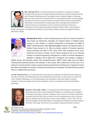 Marc Michaels, M.P.A. is a Faculty Associate of the Institute for Leadership and Global
Education (ILGE as well as a Financial Consultant at Merrill Lynch and has previously held the
post of Director of the Business and Technology Center of Parkland College in Champaign,
Mark also is the founder of The Chaos Network, an international association of people applying
discoveries from the new science of chaos and complex systems to improve organizational
effectiveness. He has presented his leading-edge work on management development at
national conferences of associations such as the American Society for Training and
Development and the Organizational System Designers Alliance. Mark is also president of
People Technologies, a management consulting firm, and as adjunct professor teaches management at Illinois
Benedictine College.

Mufaddal Mirza, Ph.D. is a Senior Faculty Associate of ILGE and is Founder President of
Total Quality Life Maintenance Associates and Regional Director of Reliable Energy
Savings Inc. with a Mission to Transform Professionals to Entrepreneurs and SMEs to
GREAT Global Businesses. He is also the Founder, President, and Regional Director of
Reliable Energy Savings Inc. Dr. Mirza has diverse Academic & Corporate experience
through association with WSU & UIUC (USA), Illinois State Geological Survey, Exxon
Chemicals and Procter & Gamble. His last full-time assignment was as an Associate
Professor of Industrial Engineering & Management at Institute of Business Management.
Mufaddal in integration with his global team of Engineers and Scientists is engaged in
GREEN Energy, Self Sustaining Organic Dairy Farming/Processing, SMART Family Health Care and Holistic
Entrepreneurial Leadership Education with operations in USA, Europe, Africa, Middle East and South Asia. He is
leading the University-Industry Linkage to support Entrepreneurial Research & Development to integrate the Current
Best Global Technologies and practices to develop Franchise Business of Synergistic Small Manufacturing Industrial
Parks on a GREEN University Campus.
John M. O’Donnell, Ph.D., is a Faculty Associate of the Institute for Leadership and Global Education (ILGE and
Founder and Director of The Milwaukee (Wisconsin) Wellness Resource Center. He also serves on the staff of St.
Luke’s Hospital in Milwaukee as a clinical psychologist. John specializes in preventive medicine, hypnosis,
meditation, smoking and weight control, stress management, nutrition, occupational burnout and rehabilitation
psychology.

Geoffrey C. Olive, BSC., M.ED, is a Faculty Associate of the Institute for Leadership and
Global Education (ILGE) as well as Associate Professor and Lab Manager at the College of
Technology at Wilmington University in Delaware, USA. He was born in 1946 and holds dual
nationality, British and USA. Born and raised in the UK he graduated with a B.Sc. (Honours)
degree in Geology from the University of London, King’s College in 1973. In 1991, from the
University College of North Wales, Bangor, he graduated with a Master of Education degree in
Information Technology. Prior to this he was awarded a Graduate Certificate in Science
ILGE Program Faculty
The Institute for Leadership and Global Education (ILGE). November 13, 2013
“Leadership, Transforming Minds, Peak Performance”
Email: john@institute-leadership-global.org; website: www.institute-leadership-global.org

9/15

 