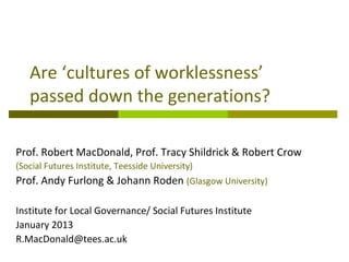 Are ‘cultures of worklessness’
   passed down the generations?

Prof. Robert MacDonald, Prof. Tracy Shildrick & Robert Crow
(Social Futures Institute, Teesside University)
Prof. Andy Furlong & Johann Roden (Glasgow University)

Institute for Local Governance/ Social Futures Institute
January 2013
R.MacDonald@tees.ac.uk
 