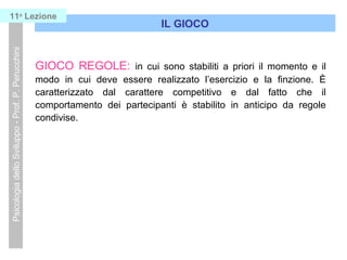 GIOCO REGOLE: in cui sono stabiliti a priori il momento e il
modo in cui deve essere realizzato l’esercizio e la finzione. È
caratterizzato dal carattere competitivo e dal fatto che il
comportamento dei partecipanti è stabilito in anticipo da regole
condivise.
IL GIOCO
PsicologiadelloSviluppo-Prof.P.Perucchini11a
Lezione
 
