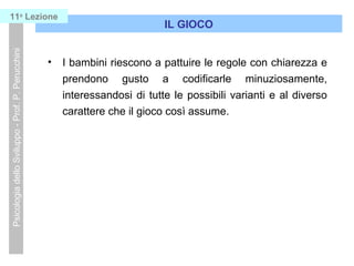 • I bambini riescono a pattuire le regole con chiarezza e
prendono gusto a codificarle minuziosamente,
interessandosi di tutte le possibili varianti e al diverso
carattere che il gioco così assume.
IL GIOCO
PsicologiadelloSviluppo-Prof.P.Perucchini11a
Lezione
 