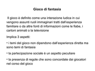 Gioco di fantasia
Il gioco è definito come una interazione ludica in cui
vengono assunti ruoli immaginari tratti dall’esperienza
familiare o da altre fonti di informazioni come le fiabe, i
cartoni animati o la televisione
Implica 3 aspetti:
• i temi del gioco non dipendono dall’esperienza diretta ma
sono temi di fantasia
• la partecipazione sociale è un aspetto peculiare
• la presenza di regole che sono concordate dai giocatori
nel corso del gioco
 