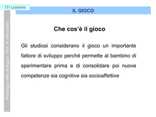 Che cos’è il gioco
Gli studiosi considerano il gioco un importante
fattore di sviluppo perché permette al bambino di
sperimentare prima e di consolidare poi nuove
competenze sia cognitive sia socioaffettive
IL GIOCO
PsicologiadelloSviluppo-Prof.P.Perucchini11a
Lezione
 