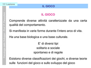 IL GIOCO
Comprende diverse attività caratterizzate da una certa
qualità del comportamento.
Si manifesta in varie forme durante l’intero arco di vita.
Ha una base biologica e una base culturale.
E’ di diversi tipi
solitario e sociale
spontaneo e di regole
Esistono diverse classificazioni dei giochi, e diverse teorie
sulle funzioni del gioco e sullo sviluppo del gioco
IL GIOCO
PsicologiadelloSviluppo-Prof.P.Perucchini11a
Lezione
 