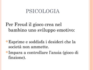 PSICOLOGIA
Per Freud il gioco crea nel
bambino uno sviluppo emotivo:
 Esprime

e soddisfa i desideri che la
società non ammette.
 Impara a controllare l’ansia (gioco di
finzione).

 