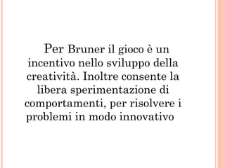 Per Bruner il gioco è un

incentivo nello sviluppo della
creatività. Inoltre consente la
libera sperimentazione di
comportamenti, per risolvere i
problemi in modo innovativo

 
