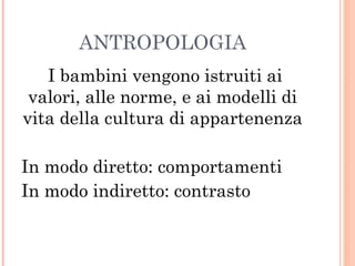 ANTROPOLOGIA
I bambini vengono istruiti ai
valori, alle norme, e ai modelli di
vita della cultura di appartenenza
In modo diretto: comportamenti
In modo indiretto: contrasto

 
