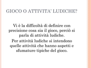GIOCO O ATTIVITA’ LUDICHE?
Vi è la difficoltà di definire con
precisione cosa sia il gioco, perciò si
parla di attività ludiche.
Per attività ludiche si intendono
quelle attività che hanno aspetti e
sfumature tipiche del gioco.

 
