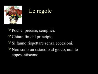 Le regole
Poche, precise, semplici.
Chiare fin dal principio.
Si fanno rispettare senza eccezioni.
Non sono un ostacolo al gioco, non lo
appesantiscono.
 