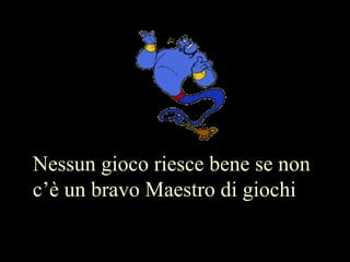 Nessun gioco riesce bene se non
c’è un bravo Maestro di giochi
 