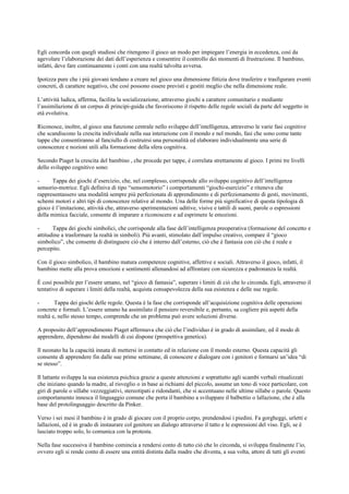 Egli concorda con quegli studiosi che ritengono il gioco un modo per impiegare l’energia in eccedenza, così da
agevolare l’elaborazione dei dati dell’esperienza e consentire il controllo dei momenti di frustrazione. Il bambino,
infatti, deve fare continuamente i conti con una realtà talvolta avversa.
Ipotizza pure che i più giovani tendano a creare nel gioco una dimensione fittizia dove trasferire e trasfigurare eventi
concreti, di carattere negativo, che così possono essere previsti e gestiti meglio che nella dimensione reale.
L’attività ludica, afferma, facilita la socializzazione, attraverso giochi a carattere comunitario e mediante
l’assimilazione di un corpus di principi-guida che favoriscono il rispetto delle regole sociali da parte del soggetto in
età evolutiva.
Riconosce, inoltre, al gioco una funzione centrale nello sviluppo dell’intelligenza, attraverso le varie fasi cognitive
che scandiscono la crescita individuale nella sua interazione con il mondo e nel mondo, fasi che sono come tante
tappe che consentiranno al fanciullo di costruirsi una personalità ed elaborare individualmente una serie di
conoscenze e nozioni utili alla formazione della sfera cognitiva.
Secondo Piaget la crescita del bambino , che procede per tappe, è correlata strettamente al gioco. I primi tre livelli
dello sviluppo cognitivo sono:
- Tappa dei giochi d’esercizio, che, nel complesso, corrisponde allo sviluppo cognitivo dell’intelligenza
sensorio-motrice. Egli definiva di tipo “sensomotorio” i comportamenti “giochi-esercizio” e riteneva che
rappresentassero una modalità sempre più perfezionata di apprendimento e di perfezionamento di gesti, movimenti,
schemi motori e altri tipi di conoscenze relative al mondo. Una delle forme più significative di questa tipologia di
gioco è l’imitazione, attività che, attraverso sperimentazioni uditive, visive e tattili di suoni, parole o espressioni
della mimica facciale, consente di imparare a riconoscere e ad esprimere le emozioni.
- Tappa dei giochi simbolici, che corrisponde alla fase dell’intelligenza preoperativa (formazione del concetto e
attitudine a trasformare la realtà in simboli). Più avanti, stimolato dall’impulso creativo, compare il “gioco
simbolico”, che consente di distinguere ciò che è interno dall’esterno, ciò che è fantasia con ciò che è reale e
percepito.
Con il gioco simbolico, il bambino matura competenze cognitive, affettive e sociali. Attraverso il gioco, infatti, il
bambino mette alla prova emozioni e sentimenti allenandosi ad affrontare con sicurezza e padronanza la realtà.
È così possibile per l’essere umano, nel “gioco di fantasia”, superare i limiti di ciò che lo circonda. Egli, attraverso il
tentativo di superare i limiti della realtà, acquista consapevolezza della sua esistenza e delle sue regole.
- Tappa dei giochi delle regole. Questa è la fase che corrisponde all’acquisizione cognitiva delle operazioni
concrete e formali. L’essere umano ha assimilato il pensiero reversibile e, pertanto, sa cogliere più aspetti della
realtà e, nello stesso tempo, comprende che un problema può avere soluzioni diverse.
A proposito dell’apprendimento Piaget affermava che ciò che l’individuo è in grado di assimilare, ed il modo di
apprendere, dipendono dai modelli di cui dispone (prospettiva genetica).
Il neonato ha la capacità innata di mettersi in contatto ed in relazione con il mondo esterno. Questa capacità gli
consente di apprendere fin dalle sue prime settimane, di conoscere e dialogare con i genitori e formarsi un’idea “di
se stesso”.
Il lattante sviluppa la sua esistenza psichica grazie a queste attenzioni e soprattutto agli scambi verbali ritualizzati
che iniziano quando la madre, al risveglio o in base ai richiami del piccolo, assume un tono di voce particolare, con
giri di parole o sillabe vezzeggiativi, stereotipati e ridondanti, che si accentuano nelle ultime sillabe o parole. Questo
comportamento innesca il linguaggio comune che porta il bambino a sviluppare il balbettio o lallazione, che è alla
base del protolinguaggio descritto da Pinker.
Verso i sei mesi il bambino è in grado di giocare con il proprio corpo, prendendosi i piedini. Fa gorgheggi, urletti e
lallazioni, ed è in grado di instaurare col genitore un dialogo attraverso il tatto e le espressioni del viso. Egli, se è
lasciato troppo solo, lo comunica con la protesta.
Nella fase successiva il bambino comincia a rendersi conto di tutto ciò che lo circonda, si sviluppa finalmente l’io,
ovvero egli si rende conto di essere una entità distinta dalla madre che diventa, a sua volta, attore di tutti gli eventi
 