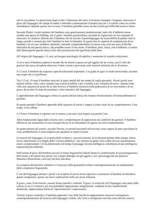 che lo circondano. La descrizione degli eventi, l’alternanza dei turni, il mostrare immagini, l’empatia, innescano il
gioco del linguaggio che spinge la madre a stimolare continuamente il proprio piccolo e a vederlo come un evento
straordinario. Quando questo non avviene, il bambino potrebbe essere ad alto rischio per difficoltà emotive future.
Secondo Pinker i centri sintattici del bambino sono geneticamente predeterminati, tanto che il balbettio stesso
sarebbe una specie di frobbing, con il quale i bambini giocherellano cercando di organizzare un loro manuale di
istruzioni. Lo studioso afferma che il bambino che ha iniziato il protolinguaggio ha la possibilità di parlare tutte le
lingue, poiché è comune per tutti i bambini in tutte le latitudini. In questa fase le capacità di comprensione di un
bambino e di un cane sarebbero identiche: entrambi comprenderebbero la stessa cosa, cioè una serie di bla-bla
intercalati da una parola chiave, che potrebbe essere il loro nome. Il bambino, però, riesce, con il balbettio, a risalire
dall’ultima parola (parola chiave) fino alla ricostruzione del significato della frase.
All’origine del linguaggio c’è, così, un bisogno psicologico di stabilire e mantenere lo scambio relazionale.
A nove mesi il bambino esplora il mondo che ha attorno e gioca con gli oggetti che ha vicino, con il volto dei
genitori che tocca ed esplora attraverso il tatto, insiste a provocare certe reazioni mimiche che lo divertono.
A 12 mesi il bambino ha acquisito capacità relazionali importanti: è in grado di agire in modo intenzionale, secondo
uno scopo che si è prefissato.
Tra i 12 ed i 18 mesi il bambino trascorre la quasi totalità del suo tempo di veglia giocando. Alcuni giochi sono
ripetuti infinite volte, come riempire una scatola di palline e poi svuotarla e poi riempirla di nuovo: ripetere tante
volte una sequenza di azioni da un lato fornisce al bambino sicurezza nella padronanza di un movimento e di un
gioco, da un altro lo aiuta ad assimilare i ritmi interattivi del linguaggio.
L’apprendimento del linguaggio si basa su questa attività ludica che riempie freneticamente ed instancabilmente le
giornate.
In questo periodo il bambino apprende delle sequenze di azioni e impara a creare nessi tra un comportamento, il suo
scopo, il suo effetto.
A 18 mesi il bambino si esprime con la sintassi, a tre anni circa impara una parola l’ora.
Altra fondamentale tappa della crescita sono i comportamenti di opposizione nei confronti dei genitori. Il bambino
afferma la sua autonomia e la sua consapevolezza di sé rifiutandosi di seguire un certo comportamento.
In quanto primati gli uomini, secondo Simone, in periodi ancestrali utilizzavano come organo di senso prevalente la
vista, probabilmente il senso migliore per garantire la sopravvivenza.
La nascita del linguaggio, la scoperta della scrittura e, successivamente, la rivoluzione portata dalla stampa, hanno
invece determinato lo sviluppo della “visione alfabetica”, per ottenere la quale vista e udito devono assolutamente
essere complementari. Ciò ha determinato nel tempo il passaggio da una intelligenza simultanea ad una intelligenza
sequenziale più elaborata.
Nell’azione di gioco del bambino piccolo le forme linguistiche ludiche hanno le caratteristiche di un prolungamento
dell’azione e diventano ben presto veri e propri dialoghi con gli oggetti e con i personaggi del suo pensiero
fantastico (brum-brum, ciuf-ciuf, bee-bee, bau-bau).
La comparsa del pensiero simbolico e l’esercizio della gestualità rivelano contemporaneamente un ampliamento
delle competenze linguistiche.
L’uso del linguaggio durante i giochi o la scoperta di nuove forme espressive consentono al bambino di introdurre
queste competenze, queste sue nuove esplorazioni nelle sue stesse relazioni.
Il gioco, come il movimento, assume forme naturali e culturali. Il gioco, la motricità ed il linguaggio sono parte della
cultura in cui si è immersi, pur non potendola rappresentare integralmente, mediante le loro caratteristiche
dinamiche, rappresentano forme di “ripresentazione” (espressione).
Tramite il gioco simbolico, il bambino apprende l’uso della facoltà di rappresentarsi situazioni immaginarie,
contemporaneamente all’esercizio del linguaggio verbale, che viene a configurarsi talvolta come attività creativa
 