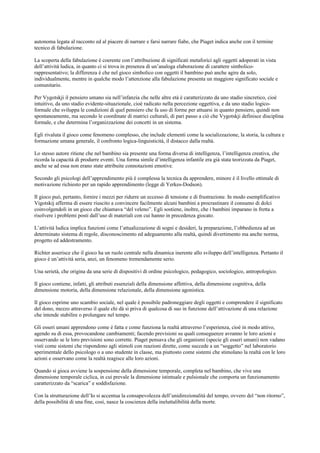 autonoma legata al racconto ed al piacere di narrare e farsi narrare fiabe, che Piaget indica anche con il termine
tecnico di fabulazione.
La scoperta della fabulazione è coerente con l’attribuzione di significati metaforici agli oggetti adoperati in vista
dell’attività ludica, in quanto ci si trova in presenza di un’analoga elaborazione di carattere simbolico-
rappresentativo; la differenza è che nel gioco simbolico con oggetti il bambino può anche agire da solo,
individualmente, mentre in qualche modo l’attenzione alla fabulazione presenta un maggiore significato sociale e
comunitario.
Per Vygotskji il pensiero umano sia nell’infanzia che nelle altre età è caratterizzato da uno stadio sincretico, cioè
intuitivo, da uno stadio evidente-situazionale, cioè radicato nella percezione oggettiva, e da uno stadio logico-
formale che sviluppa le condizioni di quel pensiero che fa uso di forme per attuarsi in quanto pensiero, quindi non
spontaneamente, ma secondo le coordinate di matrici culturali, di pari passo a ciò che Vygotskji definisce disciplina
formale, e che determina l’organizzazione dei concetti in un sistema.
Egli rivaluta il gioco come fenomeno complesso, che include elementi come la socializzazione, la storia, la cultura e
formazione umana generale, il confronto logica-linguisticità, il distacco dalla realtà.
Lo stesso autore ritiene che nel bambino sia presente una forma diversa di intelligenza, l’intelligenza creativa, che
ricorda la capacità di produrre eventi. Una forma simile d’intelligenza infantile era già stata teorizzata da Piaget,
anche se ad essa non erano state attribuite connotazioni emotive.
Secondo gli psicologi dell’apprendimento più è complessa la tecnica da apprendere, minore è il livello ottimale di
motivazione richiesto per un rapido apprendimento (legge di Yerkes-Dodson).
Il gioco può, pertanto, fornire i mezzi per ridurre un eccesso di tensione e di frustrazione. In modo esemplificativo
Vigotskij afferma di essere riuscito a convincere facilmente alcuni bambini a procrastinare il consumo di dolci
coinvolgendoli in un gioco che chiamava “del veleno”. Egli sostiene, inoltre, che i bambini imparano in fretta a
risolvere i problemi posti dall’uso di materiali con cui hanno in precedenza giocato.
L’attività ludica implica funzioni come l’attualizzazione di sogni e desideri, la preparazione, l’obbedienza ad un
determinato sistema di regole, disconoscimento ed adeguamento alla realtà, quindi divertimento ma anche norma,
progetto ed addestramento.
Richter asserisce che il gioco ha un ruolo centrale nella dinamica inerente allo sviluppo dell’intelligenza. Pertanto il
gioco è un’attività seria, anzi, un fenomeno tremendamente serio.
Una serietà, che origina da una serie di dispositivi di ordine psicologico, pedagogico, sociologico, antropologico.
Il gioco contiene, infatti, gli attributi essenziali della dimensione affettiva, della dimensione cognitiva, della
dimensione motoria, della dimensione relazionale, della dimensione agonistica.
Il gioco esprime uno scambio sociale, nel quale è possibile padroneggiare degli oggetti e comprendere il significato
del dono, mezzo attraverso il quale chi dà si priva di qualcosa di suo in funzione dell’attivazione di una relazione
che intende stabilire o prolungare nel tempo.
Gli esseri umani apprendono come è fatta e come funziona la realtà attraverso l’esperienza, cioè in modo attivo,
agendo su di essa, provocandone cambiamenti; facendo previsioni su quali conseguenze avranno le loro azioni e
osservando se le loro previsioni sono corrette. Piaget pensava che gli organismi (specie gli esseri umani) non vadano
visti come sistemi che rispondono agli stimoli con reazioni dirette, come succede a un “soggetto” nel laboratorio
sperimentale dello psicologo o a uno studente in classe, ma piuttosto come sistemi che stimolano la realtà con le loro
azioni e osservano come la realtà reagisce alle loro azioni.
Quando si gioca avviene la sospensione della dimensione temporale, completa nel bambino, che vive una
dimensione temporale ciclica, in cui prevale la dimensione istintuale e pulsionale che comporta un funzionamento
caratterizzato da “scarica” e soddisfazione.
Con la strutturazione dell’Io si accentua la consapevolezza dell’unidirezionalità del tempo, ovvero del “non ritorno”,
della possibilità di una fine, così, nasce la coscienza della ineluttalibilità della morte.
 