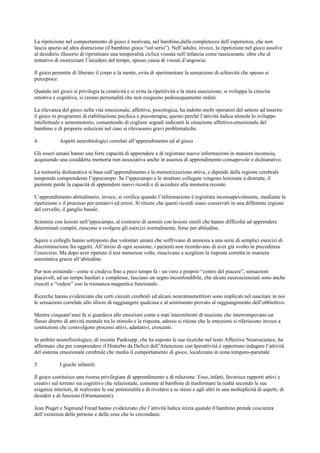La ripetizione nel comportamento di gioco è motivata, nel bambino,dalla completezza dell’esperienza, che non
lascia spazio ad altra distrazione (il bambino gioca “sul serio”). Nell’adulto, invece, la ripetizione nel gioco assolve
al desiderio illusorio di ripristinare una temporalità ciclica vissuta nell’infanzia come rassicurante, oltre che al
tentativo di esorcizzare l’incedere del tempo, spesso causa di vissuti d’angoscia.
Il gioco permette di liberare il corpo e la mente, evita di sperimentare la sensazione di schiavitù che spesso si
percepisce.
Quando nel gioco si privilegia la creatività e si evita la ripetitività e la mera esecuzione, si sviluppa la crescita
emotiva e cognitiva, si creano personalità che non eseguono pedissequamente ordini.
La rilevanza del gioco nella vita emozionale, affettiva, psicologica, ha indotto molti operatori del settore ad inserire
il gioco in programmi di riabilitazione psichica e psicoterapia; questo perché l’attività ludica stimola lo sviluppo
intellettuale e sensomotorio, consentendo di cogliere segnali indicanti la situazione affettivo-emozionale del
bambino e di proporre soluzioni nel caso si rilevassero gravi problematiche.
4. Aspetti neurobiologici correlati all’apprendimento ed al gioco
Gli esseri umani hanno una forte capacità di apprendere e di registrare nuove informazioni in maniera inconscia,
acquisendo una cosiddetta memoria non associativa anche in assenza di apprendimento consapevole o dichiarativo.
La memoria dichiarativa si basa sull’apprendimento e la memorizzazione attiva, e dipende dalla regione cerebrale
temporale comprendente l’ippocampo. Se l’ippocampo e le strutture collegate vengono lesionate o distrutte, il
paziente perde la capacità di apprendere nuovi ricordi e di accedere alla memoria recente.
L’apprendimento abitudinario, invece, si verifica quando l’informazione è registrata inconsapevolmente, mediante la
ripetizione o il processo per tentativi ed errori. Si ritiene che questi ricordi siano conservati in una differente regione
del cervello, il ganglio basale.
Scimmie con lesioni nell’ippocampo, al contrario di uomini con lesioni simili che hanno difficoltà ad apprendere
determinati compiti, riescono a svolgere gli esercizi normalmente, forse per abitudine.
Squire e colleghi hanno sottoposto due volontari umani che soffrivano di amnesia a una serie di semplici esercizi di
discriminazione fra oggetti. All’inizio di ogni sessione, i pazienti non ricordavano di aver già svolto in precedenza
l’esercizio. Ma dopo aver ripetuto il test numerose volte, riuscivano a scegliere la risposta corretta in maniera
automatica grazie all’abitudine.
Pur non esistendo - come si credeva fino a poco tempo fa - un vero e proprio “centro del piacere”, sensazioni
piacevoli, ad un tempo basilari e complesse, lasciano un segno inconfondibile, che alcuni neuroscienziati sono anche
riusciti a “vedere” con la risonanza magnetica funzionale.
Ricerche hanno evidenziato che certi circuiti cerebrali ed alcuni neurotrasmettitori sono implicati nel suscitare in noi
le sensazioni correlate allo sforzo di raggiungere qualcosa e al sentimento provato al raggiungimento dell’obbiettivo.
Mentre cinquant’anni fa si guardava alle emozioni come a stati intermittenti di reazione che interrompevano un
flusso diretto di attività mentale tra lo stimolo e la risposta, adesso si ritiene che le emozioni si riferiscono invece a
costruzioni che coinvolgono processi attivi, adattativi, crescenti.
In ambito neurofisiologico, di recente Panksepp, che ha esposto le sue ricerche nel testo Affective Neuroscience, ha
affermato che per comprendere il Disturbo da Deficit dell’Attenzione con Iperattività è opportuno indagare l’attività
del sistema emozionale cerebrale che media il comportamento di gioco, localizzato in zona temporo-parietale.
5. I giochi infantili
Il gioco costituisce una risorsa privilegiata di apprendimento e di relazione. Esso, infatti, favorisce rapporti attivi e
creativi sul terreno sia cognitivo che relazionale, consente al bambino di trasformare la realtà secondo le sue
esigenze interiori, di realizzare le sue potenzialità e di rivelarsi a se stessi e agli altri in una molteplicità di aspetti, di
desideri e di funzioni (Orientamenti).
Jean Piaget e Sigmund Freud hanno evidenziato che l’attività ludica inizia quando il bambino prende coscienza
dell’esistenza delle persone e delle cose che lo circondano.
 