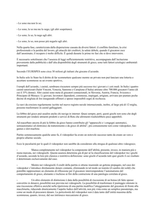 - Lo sono ma non lo so;
- Lo sono, lo so ma me lo nego; (gli altri sospettano).
- Lo sono, lo so, lo nego agli altri.
- Lo sono, lo so, non posso più negarlo agli altri.
Nella quarta fase, caratterizzata dalla disperazione causata da diversi fattori: il conflitto familiare, la crisi
professionale o la perdita del lavoro, gli attacchi dei creditori, la salute debole, quando il giocatore esce
dall’anonimato, il recupero è molto difficile. È quindi durante le prime tre fasi che si deve intervenire.
È necessario sottolineare che l’assenza di leggi sufficientemente restrittive, accompagnata dall’incitazione
proveniente dalla pubblicità e dall’alta disponibilità degli strumenti di gioco, sono tutti fattori eziologici ambientali
importanti.
Secondo l’EURISPES sono circa 30 milioni gli italiani che giocano d’azzardo.
In Italia solo lo Stato ha il diritto di far scommettere qualcuno mentre un privato non può lanciare una lotteria o
accettare scommesse su un evento sportivo,.
I templi dell’azzardo, i casinò, sembrano riscuotere sempre più successo tra i giovani e i ceti medi. In Italia i quattro
casinò autorizzati (Saint Vincent, Venezia, Sanremo e Campione d’Italia) attirano oltre 700.000 giocatori l’anno (di
cui il 35% donne). Altri casinò sono meta di giocatori connazionali, in Slovenia, Austria, Francia, Svizzera e
Principato di Monaco. Lì giovani, lavoratori dipendenti, commesse, impiegati, artigiani, arrivano per puntare poche
decine di migliaia di lire inseguendo effimeri e spesso impossibili sogni di ricchezza.
Le navi da crociera regolarmente iscritte nel nuovo registro navale internazionale, inoltre, al largo più di 12 miglia,
possono trasformarsi in casinò galleggianti.
La febbre del gioco può assalire anche chi naviga in internet. Quasi sempre, però, questi giochi non sono che degli
strumenti per rendere attraenti prodotti o servizi di Rete che altrimenti risulterebbero poco appetibili.
Ad esacerbare ancora di più la febbre da gioco hanno contribuito gli “apparecchi e i congegni automatici,
semiautomatici ed elettronici da trattenimento e da gioco di abilità”, più comunemente noti come videopoker, fun-
games e slot-machine.
Partito sommessamente qualche anno fa, il videopoker ha avuto un notevole successo tanto da creare un vero e
proprio allarme sociale.
Ecco le peculiarità per le quali il videopoker non sarebbe da considerare alla stregua di qualsiasi altro videogioco.
- Manca completamente nel videopoker la componente dell’abilità, presente, invece, in maniera più o
mena marcata, nei videogiochi. Questa assenza determina già di per sé la classificazione del videopoker tra i giochi
d’azzardo, secondo la loro più classica e restrittiva definizione: sono giochi d’azzardo tutti quei giochi il cui risultato
è determinato esclusivamente dal caso.
- Mentre nei videogiochi il credit della partita si ottiene inserendo un gettone prepagato, nel caso dei
videopoker s’introduce direttamente denaro contante, eliminando in tal modo un tramite (il cambio dei soldi) che
potrebbe rappresentare un elemento di riflessione per il giocatore interrompendone l’automatismo del
comportamento di gioco, alienante e rischioso ai fini della contrazione di una patologia correlata al gioco.
- Un altro elemento di distinzione è data dalla possibilità di riscossione di un bonus (di fatto spesso
convertito in denaro), possibilità non prevista nei videogiochi. La possibilità di trasformare il punteggio ottenuto in
una riscossione effettiva anziché nella ripetizione di una partita modifica l’atteggiamento del giocatore di fronte alla
macchinetta, riducendo drasticamente l’aspetto ludico dell’attività, non più vista come un semplice passatempo, ma
come un modo di procurarsi denaro. La pericolosità del videopoker non è data tanto dall’entità massima della
scommessa, quanto, invece, dal suo intrinseco meccanismo di gioco.
 