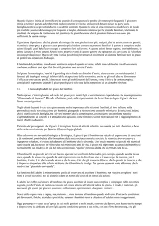 Quando il gioco inizia ad intensificarsi (e quando di conseguenza le perdite diventano più frequenti) il giocatore
inizia a mentire: parlerà ed enfatizzerà esclusivamente le vincite, utilizzerà il denaro messo da parte dalla
famiglia,mentirà sui prestiti richiesti e sui debiti contratti. Quando lo stile di vita comincerà a modificarsi in modo
più visibile (assenze del coniuge più frequenti e lunghe, diminuito interesse per le vicende familiari, telefonate di
creditori che esigono la restituzione del prestito) e le giustificazione che il giocatore fornisce non sono più
sufficienti, la verità emerge.
Il giocatore dipendente, che ha giurato al coniuge che non giocherà mai più, mai più, che ha avuto aiuto con prestiti,
ricomincia dopo poco a giocare e,non potendo più chiedere contare su proventi familiari è portato a compiere anche
azioni illegali, quali falsificare assegni o compiere furti sul lavoro. A queste azioni fanno seguito, inevitabilmente, le
prime denunce, i primi arresti. Spesso sono proprio eventi di questo genere che spingono alla decisione di richiedere
un aiuto professionale. Questo diventa l’unica possibilità per tentare di ricostruire un sistema familiare non in grado
di gestire una situazione di disagio.
I familiari del giocatore, non devono sentirsi in colpa di quanto avviene, infatti non è detto che con il loro amore
risolvano problemi così specifici di cui il giocatore non avverte l’aiuto.
Sul piano farmacologico, benché il gambling sia in fondo un disturbo d’ansia, viene curato con antidepressivi. I
farmaci più impiegati sono gli inibitori della ricaptazione della serotonina, anche se gli studi che ne dimostrano
l’efficacia sono ancora pochi. Meno usati sono gli stabilizzatori dell’umore, come il litio e la carbamazepina,
consigliabili soprattutto quando il gioco patologico è solo una delle espressioni di un disturbo bipolare.
14. Il ruolo degli adulti nel gioco dei bambini
Molto spesso c’interroghiamo sul ruolo del gioco per i nostri figli, e correttamente rispondiamo che esso rappresenta
“il loro modo di lavorare”. Di rado riflettiamo, però, sulle ripercussioni che ha nel loro sviluppo il gioco che essi
fanno con noi genitori.
Negli ultimi decenni è stata data giustamente molta importanza alle relazioni familiari, al loro influsso sulla
personalità e sulla socializzazione dei bambini, giungendo a riconoscerne un ruolo prioritario. Le relazioni, infatti,
che si stabiliscono in famiglia, tra i diversi membri che la compongono, costituiscono un ambiente naturale
d’apprendimento di concetti e d’attitudini che agiscono come rinforzo e come motivazione per il raggiungimento di
nuovi obiettivi educativi.
Partendo dal presupposto che il gioco è la migliore forma di attività infantile, necessaria per tutti i bambini, è bene
utilizzarlo correttamente per favorire il loro sviluppo globale.
Oltre ad essere una necessità biologica e fisiologica, il gioco è per il bambino un veicolo di espressione di emozioni
e di sentimenti; contribuisce alla formazione della sua coscienza morale e sociale, lo stimola a trovare nuove e
ingegnose soluzioni, e lo aiuta ad adattarsi all’ambiente che lo circonda. Uno studio recente sui giochi più adatti ad
ogni singola età, ha messo in rilievo che nei primissimi anni di vita, il gioco più apprezzato ed amato dal bambino è
normalmente sua madre o, in via del tutto eccezionale, “quella” persona adulta che si prende cura di lui.
Il bambino fin da piccolo avverte un fascino speciale nei confronti della madre, per esempio quando ascolta la sua
voce, quando lo accarezza, quando la vede ripercorrere con le dita il suo viso o il suo corpo; la mamma, per il
bambino, è tutto; è lei che lo rende sicuro e che lo ama, è lei che gli trasmette fiducia, che lo prende in braccio, e che
è disposta a rispondere alle infinite richieste che il bambino le rivolge. Per questo spesso si sente affermare che la
madre è un “giocattolo universale”.
La funzione dell’adulto è primariamente quella di osservare ed ascoltare il bambino, per riuscire a cogliere i suoi
ritmi e le sue iniziative, poi di aiutarlo a dare un nome alle cose ed un senso alle azioni.
L’adulto dovrebbe avvicinarsi al bambino che gioca, accettare di essere suo complice o compagno nelle avventure
sognate, perché l’aiuto di partenza consiste nel creare attorno all’attività ludica lo spazio, il modo, i materiali, gli
accessori, gli spunti per giocare, costruire, collezionare, sperimentare, disegnare, recitare…
Non è utile organizzare o capire, ma piuttosto… stare insieme al bambino quando si diverte. Posti nelle condizioni
più favorevoli, fisiche, tecniche e psichiche, saranno i bambini stessi a chiedere all’adulto aiuto e suggerimenti.
Oggi purtroppo viviamo in un’epoca in cui molti genitori e molti madri, costrette dal lavoro, non hanno molto tempo
a disposizione da dedicare ai loro figli; questa condizione genera a sua volta, con un effetto boomerang, che gli
 