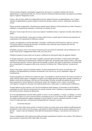 Alcune ricerche etologiche e psicologiche suggeriscono che il gioco è un potente mediatore per attivare
apprendimento in ogni periodo della vita, che esso stimola la formazione della personalità, che prepara ad assimilare
regole e migliora l’integrazione sociale.
Il gioco, oltre ad essere ambito di sviluppo della creatività, migliora il processo di apprendimento, anzi, è spesso
sinonimo di apprendimento, perché comporta l’attivazione dei piani motorio, emotivo, intellettuale, relazionale e
sociale.
Il gioco permette di apprendere e di perfezionare capacità quali la fantasia, la discriminazione tra realtà e fantasia, il
confronto, la comunicazione spontanea, l’imitazione e lo scambio di ruoli.
Nel gioco l’uomo scopre che nel suo essere sono radicate l’instabilità cronica e l’apertura al mondo, radici della sua
libertà.
Visto in ottica interculturale, il gioco può avvicinare culture diverse, creando spazi di relazione che permettono la
comprensione ed il superamento di differenze culturali.
I giochi, sia intellettuali sia motori individuali o di gruppo, contribuiscono alla formazione cognitiva e attivano
l’evoluzione affettiva ed umana del fanciullo, così possono essere utilizzati come strumento per motivare
apprendimenti formativi nel bambino.
Il bambino, nel gioco, cerca e trova spazio di manovra per la sua creatività esistenziale, che poi influenzerà a vari
livelli l’interesse per l’atteggiamento ludico nelle varie classi di età.
I bambini mostrano di essere molto seri nel gioco, a differenza di molti giochi adulti che appaiono infantili.
Il “bisogno di giocare”, pur con altri tempi e modalità, è presente anche nell’adulto. L’attività ludica dell’adulto
mantiene la caratteristica di trasformazione simbolica di aspetti reali, ad esempio nella scrittura creativa, nello sport,
nell’espressione musicale e artistica. Questa attività risponde, in genere, alla voglia di confrontarsi e di mettersi alla
prova, sospendendo le conseguenze delle azioni, attraverso la funzione che J. Bruner definisce “moratoria del
gioco”.
Il gioco viene spesso caricato di contenuti negativi. Si pensa erroneamente che il gioco sia irrilevante o non
produttivo nell’apprendimento sia formale sia informale e che il lavoro sia, invece, rispettabile e degno di
considerazione.
Esistono pregiudizi nei confronti di un adulto che gioca. Un pregiudizio è quello di ritenere che il gioco sia facile. In
realtà, anche gli adulti, spesso si impegnano nei giochi, come quando praticano degli sports, quando si dedicano ad
hobbies o altre attività che hanno a che fare con l’attività ludica. Di solito, gli adulti non parlano del gioco o se lo
fanno ammantano le attività ludiche di conformismo sociale. Per i bambini, invece, il gioco è una attività
coinvolgente e consapevole, alla quale sono dedicati grandi sforzi e dalla quale ci si aspetta grandi soddisfazioni.
Il tempo dedicato al gioco decresce con l’età ed il moltiplicarsi degli impegni, ciò nonostante le attività ludiche
mantengono un ruolo rilevante nel permettere di scaricare tensione, stress e stanchezza, recuperando energie utili
alle attività lavorative (funzione di abreazione).
Si vivono quotidianamente momenti ludici quando si cucina o si cura il giardino, o si nuota, o si dipinge, o si suona.
Nei momenti di gioco ci si trova a provare piacere, circostanza in cui si vive la fusione di Io e Super-io, sensazione
che amplia le potenzialità del soggetto impegnato in attività ludiche. È, perciò, importante utilizzare in modo
creativo il tempo personale, come premessa indispensabile per continuare a crescere.
2. La funzione del gioco
Il gioco è più antico della cultura, perché il concetto di cultura, per quanto possa essere definito insufficientemente,
presuppone in ogni modo convivenza umana, e gli animali non hanno aspettato che gli uomini insegnassero loro a
giocare… il gioco come tale oltrepassa i limiti dell’attività puramente biologica: è una funzione che contiene un
senso.
Il gioco è fondamentale nella strutturazione della personalità, specialmente di quella in età evolutiva. Nell’infanzia il
gioco permette l’acquisizione delle regole della vita sociale.
 