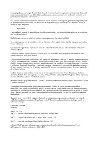 In campo pediatrico, le Terapie Assistite dagli Animali trovano applicazione soprattutto nel trattamento dei disturbi
comportamentali di bambini con difficoltà di socializzazione, scarsa autostima, basso rendimento scolastico ed in
particolare nel trattamento dell’autismo.
Si è visto che un bambino con difficoltà di relazione sociale preferisce animali grandi, probabilmente perché questo
gli trasmette un senso di sicurezza e di protezione; chi ha problemi legati alla sfera psichica preferisce invece gli
animali di taglia più piccola.
17. Conclusioni
L’attività ludica consente di porsi di fronte ai problemi con fluidità e con più possibilità di soluzione se corroborata
dall’esperienza (cultura).
Anche l’adulto può trovare soluzioni inedite e risposte a questioni che paiono insolubili.
Conquistare e conservare la capacità di vedere la vita anche nel suo aspetto ludico significa impegnarsi per rendere
l’uomo più umano.
C’è uno stretto rapporto che intercorre tra «tirocinio del comportamento ludico e coltivazione delle potenzialità
creative». (Rossi).
Educare un bambino significa aiutarlo a scegliere nella vita, a collocarsi nella prospettiva della speranza, della
volontà costruttiva, della piena umanità.
I giocattoli sembrano condizionare troppo chi li usa anziché stimolarne la creatività. È, pertanto, opportuno ripensare
l’attività ludica a partire dalla conoscenza dei bambini, da come vivono e come si divertono. Giocare con i bambini
significa costruire insieme oggetti divertenti, scegliere giocattoli che stimolano l’inventiva, che portano a completare
e trasformare il materiale disponibile e a usarlo diversamente e liberamente. È responsabilità degli adulti recuperare
gli spazi naturali, il rapporto con gli animali, le occasioni di incontro e, soprattutto, riscoprire il senso e la gioia del
divertimento infantile.
L’adulto che gioca con il bambino e si diverte dà un messaggio implicito molto chiaro: dimostra che “va bene
divertirsi”. Si tratta di un messaggio che non viene detto a parole ma con i comportamenti, perciò rimane impresso e
rassicura il bambino sulla sua possibilità di crescere.
Durante la crescita egli potrà continuare a vivere e a divertirsi, perché ha un modello di adulto che continua a vivere
e continua a divertirsi.
Il messaggio che così riceverà lo indurrà a non avere paura di crescere, di entrare nel mondo degli adulti, a
riconciliare il suo mondo con quello degli adulti. E la riconciliazione ci sarà quando vedrà che qualcuno può essere
adulto e anche bambino, che un lavoratore serio può essere nello stesso tempo un bambino che si diverte. In fondo i1
gioco è il crocevia cruciale che porta il bambino a scegliere di andare verso la vita, una vita possibile o una vita di
disperazione.
Quando il gioco è privato della sua parte relazionale ed esperenziale non produce apprendimento, pur fornendo
soddisfazione ed inducendo piacere. In quel caso porta all’alienazione, all’emarginazione, al disagio sociale ed
infine alla patologia.
GIUSEPPE GIUNTA
Psichiatra
BIBLIOGRAFIA
AA.Vv., I giochi di simulazione nella scuola, Zanichelli, Bologna, 1987.
AA.Vv., J Piaget e le scienze sociali, La Nuova Italia, Firenze, 1973.
AA.Vv., La teoria di Jean Piaget, Giunti-Barbera, Firenze, 1982.
Adenzato M., L’approccio della psicologia evoluzionistica allo studio dell’architettura cognitiva. Il caso
dell’inganno, in «Sistemi Intelligenti», XIII, 1, 2001
 