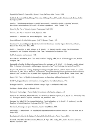 Grazzini Hoffinann C., Staccioli G., Dentro il gioco, La Nuova Italia, Firenze, 1984.
Griffin D. R., Animal Minds, Chicago, University of Chicago Press, 1992, trad. it. Menti animali, Torino, Bollati
Boringhieri, 1999.
Griffin D., The Question of Animal Awareness: Evolutionary Continuity of Mental Experience, New York,
Rockefeller University Press, 1976, trad. it. L'animale consapevole, Torino, Einaudi, 1979.
Groos K., The Play of Animals, London, Chapman and Hall, 1898.
Groos K., The Play of Man, New York, Appleton, 1901.
Grosskurth P., Melanie Klein, Bollati Boringhieri, Torino, 1988.
Grunfeld Frederic V., Giochi del mondo, UNICEF, Roma e Zurigo, 1983.
Guerreschi C., Giocati dal gioco. Quando il divertimento diventa una malattia: il gioco d’azzardo patologico,
Edizioni San Paolo, Alba (CN), 2000.
Hall S.L., Object Play by Adult Animals, in M. Bekoff e J. A. Byers (a cura di), Animal Play: Evolutionary,
Comparative and Ecological Approaches, New York, Cambridge University Press, 1998.
Hall S., Recreation and Reversion, 1915.
Hauser M. D., Wild Minds, New York, Henry Holt and Company, 2000, trad. it. Menti selvagge, Roma, Newton
Compton, 2002.
Heinrich B. e Smolker R., Play in Common Ravens (Corvus corax), in M. Bekoff e J. A. Byers (a cura di), Animal
Play: Evolutionary, Comparative and Ecological Approaches, New York, Cambridge University Press, 1998.
Heyes C. M., Anecdotes, Training, Trapping and Triangulating: Do Animals Attribute Mental States?, in «Animal
Behavior», 46, 1993, trad. it. Aneddoti, addestramento, stratagemmi e triangolazione: gli animali attribuiscono stati
mentali?, in S. Gozzano (a cura di), Mente senza linguaggio. Il pensiero e gli animali, Roma, Editori Riuniti, 2001.
Heyes C.M., Theory of Mind in Nonhuman Primates, in «Behavioral and Brain Sciences», 21, 1998.
Hill W.F., L’apprendimento: interpretazioni psicologiche, La Nuova Italia, Firenze, 1983.
Honegger Fresco G., Un’invenzione creativa. Famiglia Oggi, Ed. San Paolo, ln.8-9/1996.
Huizinga J., Homo ludens, Ed. Einaudi, 1946.
Indicazioni Nazionali per i Piani di Studio Personalizzati nella Scuola, Allegato A e B
Jamieson D. e Bekoff M., Afterword: Ethics and the Study of Animal Cognition, in M. Bekoff e D. Jamieson (a cura
di), Readings in Animal Cognition, Cambridge MA, MIT Press, 1996.
Jamieson D. e Bekoff M., On Aims and Methods of Cognitive Ethology, in M. Bekoff e D. Jamieson (a cura di),
Readings in Animal Cognition, Cambridge MA, MIT Press, 1996.
Lavanco G., Psicologia del gioco d’azzardo, McGraw-Hill, Milano, 2001.
Leyhausen P., Cat Behaviour: The Predatory and Social Behaviour of Domestic and Wild Cats, New York, SMTP
Press, 1979.
Lombardozzi A, Musella G., Balducci F., Barigelli E., Giochi Sportivi, Piccin, Padova, 2001.
Lorenz K., Der Abbau des Menschlichen, München, R. Piper & Co. Verlag, 1983, trad. it. Il declino dell’uomo,
Milano, Mondadori, 1984.
 