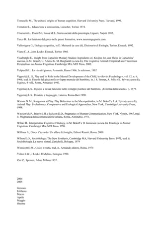 Tomasello M., The cultural origins of human cognition. Harvard University Press. Harvard, 1999.
Tornatore L., Educazione e conoscenza, Loescher, Torino 1974.
Trisciuzzi L., Pisent M., Bassa M.T., Storia sociale della psicologia, Liguori, Napoli 1987.
Turco D., La funzione del gioco nella prassi formativa, www.neuroingegneria.com.
Vallortigara G., Etologia cognitiva, in D. Mainardi (a cura di), Dizionario di Etologia, Torino, Einaudi, 1992.
Viano C. A., John Locke, Einaudi, Torino 1960.
Visalberghi E., Insight from Capuchin Monkey Studies: Ingredients of, Recipes for, and Flaws in Capuchins’
success, in M. Bekoff, C. Allen e G. M. Burghardt (a cura di), The Cognitive Animal: Empirical and Theoretical
Perspectives on Animal Cognition, Cambridge MA, MIT Press, 2002.
Volpicelli L., La vita del giuoco, Armando, Roma 1966, 1a edizione, 1962
Vygotskij L. S., Play and its Role in the Mental Development of the Child, in «Soviet Psychology», vol. 12, n. 6,
1966, trad. it. Il ruolo del gioco nello sviluppo mentale del bambino, in J. S. Bruner, A. Jolly e K. Sylva (a cura di),
Il gioco, 4 voll., Roma, Armando, 1981.
Vygotskij L.S., Il gioco e la sua funzione nello sviluppo psichico del bambino, «Riforma della scuola», 7, 1979.
Vygotskij L.S., Pensiero e linguaggio, Laterza, Roma-Bari 1990.
Watson D. M., Kangaroos at Play: Play Behaviour in the Macropodoidea, in M. Bekoff e J. A. Byers (a cura di),
Animal Play: Evolutionary, Comparative and Ecological Approaches, New York, Cambridge University Press,
1998.
Watzlawick P., Beavin J.H. e Jackson D.D., Pragmatics of Human Communication, New York, Norton, 1967, trad.
it. Pragmatica della comunicazione umana, Roma, Astrolabio, 1971.
Wilder H., Interpretative Cognitive Ethology, in M. Bekoff e D. Jamieson (a cura di), Readings in Animal
Cognition, Cambridge MA, MIT Press, 1996
Willians A., Gioco d’azzardo. Un affare di famiglia, Editori Riuniti, Roma, 2000
Wilson E.O., Sociobiology: The New Synthesis, Cambridge MA, Harvard University Press, 1975, trad. it.
Sociobiologia. La nuova sintesi, Zanichelli, Bologna, 1979
Winnicott D.W., Gioco e realtà, trad, it., Armando editore, Roma, 1974
Yolton J.W., J Locke, Il Mulino, Bologna, 1990.
Zini Z., Spencer, Adun, Milano 1932.
2004
2005
Gennaio
Febbraio
Marzo
Aprile
Maggio
Ottobre
 