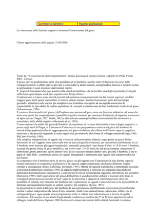 Sommario bambini Pagina scorciatoie
La valutazione delle funzioni cognitive attraverso l'osservazione del gioco
Ultimo aggiornamento della pagina: 21-09-2006
Tratto da: “L’osservazione del comportamento”, ricerca psicologica e pratica clinica (capitolo 4); Paola Venuti –
2001– Carocci.
Il gioco, attività predominante della vita quotidiana di un bambino, assolve notevoli funzioni nel corso dello
sviluppo infantile; in effetti serve a provare e consolidare le abilità mentali, ad apprendere funzioni e modelli sociali,
a rappresentare vissuti emotivi e stati mentali interni.
E’ proprio l’importanza che esso assume nella vita di un bambino, che ne ha fatto uno degli argomenti privilegiati
nella ricerca psicologica sia di tipo cognitivo che di tipo clinico.
L'esplorazione e il gioco sono attività presenti nel repertorio comportamentale sia dei primati superiori sia della
maggior parte delle specie mammifere. In tutte le culture umane i bambini trascorrono parte del loro tempo
giocando; addirittura nelle società più semplici in cui i bambini sono spinti ad una rapida assunzione di
responsabilità di tipo adulto, le routine quotidiane ed i compiti lavorativi sono da loro trasformate in attività di gioco
(Schwartzman, 1976).
Il carattere di universalità del gioco e dell'esplorazione portano ad ipotizzarne una funzione adattativa nel senso che
attraverso questi due comportamenti è possibile acquisire strumenti per conoscere l'ambiente ed imparare a muoversi
ed agire in esso (Piaget, 1937; Smith, 1982) e che nel caso umano potrebbero essere relativi allo strutturarsi e
consolidarsi delle abilità cognitive (Bornstein et al., 1995).
L’osservazione e lo studio del gioco del bambino ci permettono di ricavare dati relativi al suo sviluppo cognitivo: a
partire dagli studi di Piaget, si è dimostrata l’esistenza di una progressione evolutiva nel gioco del bambino da
attività di tipo esplorativo fino al raggiungimento del gioco simbolico, che riflette le differenti capacità cognitive
sottostanti e che procede seguendo le stesse regole che governano le altre forme di sviluppo mentale (Piaget, 1945;
McCune-Nicolich, 1981).
Alla semplice manipolazione di oggetti che si osserva nella primissima infanzia, segue prima un gioco di tipo
funzionale, in cui l’oggetto viene usato sulla base di una sua specifica funzione, poi una attività combinatoria in cui
il bambino mette insieme gli oggetti impilandoli, battendoli, ponendoli l’uno dentro l’altro. A 13-14 mesi il bambino
accenna alle prime forme di gioco simbolico, ma è solo verso i 18-20 mesi che nel gioco compare chiaramente il
simbolismo, prima attraverso azioni dirette verso di sé e successivamente dirette verso gli altri; il bambino è ora in
grado di “fare finta”, compiendo azioni con oggetti immaginari o attribuendo agli oggetti reali caratteristiche che
non hanno.
Le competenze che il bambino mette in atto nel gioco con gli oggetti sono l’espressione di due distinte capacità
mentali sottostanti (la competenza esploratoria e la capacità rappresentazionale) che hanno differenti origini,
correlati e conseguenze (Tamis-LeMonda, Bornstein, 1993). Mentre la capacità esploratoria è strettamente associata
ai processi di attenzione (Jennings, 1993), la capacità rappresentativa è connessa alle capacità linguistiche (in
particolare di comprensione linguistica) e si esprime nel livello di sofisticatezza raggiunto nell’utilizzo dei giocattoli.
(Bornstein, 1989). Dall’osservazione del gioco del bambino è quindi possibile dedurre e tracciare delle linee di
sviluppo di alcuni processi mentali di base (capacità di attenzione e capacità di simbolizzazione), oltre alla
possibilità di valutare sia l’interesse del bambino per l’esplorazione di oggetti e situazioni nuove sia la possibilità di
utilizzare un ragionamento basato su schemi cognitivi più complessi (Leslie, 1987).
La progressione evolutiva del gioco del bambino da una esplorazione indifferenziata verso azioni più simboliche
sembra risultare indipendente da fattori di tipo culturale. Studi cross-cultural hanno evidenziato, infatti, che lo
sviluppo del gioco segue questa stessa progressione anche in culture non industrializzate e diverse da quelle
occidentali. Ad esempio in uno studio longitudinale condotto con bambini dai 15 ai 30 mesi appartenenti ad un
villaggio rurale del Kenia, Sigman (1988) ha trovato lo stesso decremento delle attività funzionali e lo stesso
 