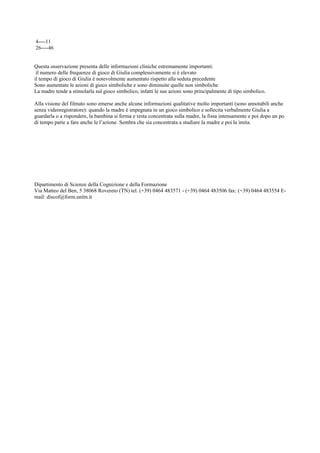 4----11
26----46
Questa osservazione presenta delle informazioni cliniche estremamente importanti:
il numero delle frequenze di gioco di Giulia complessivamente si è elevato
il tempo di gioco di Giulia è notevolmente aumentato rispetto alla seduta precedente
Sono aumentate le azioni di gioco simboliche e sono diminuite quelle non simboliche
La madre tende a stimolarla sul gioco simbolico, infatti le sue azioni sono principalmente di tipo simbolico.
Alla visione del filmato sono emerse anche alcune informazioni qualitative molto importanti (sono annotabili anche
senza videoregistratore): quando la madre è impegnata in un gioco simbolico e sollecita verbalmente Giulia a
guardarla o a rispondere, la bambina si ferma e resta concentrata sulla madre, la fissa intensamente e poi dopo un po
di tempo parte a fare anche le l’azione. Sembra che sia concentrata a studiare la madre e poi la imita.
Dipartimento di Scienze della Cognizione e della Formazione
Via Matteo del Ben, 5 38068 Rovereto (TN) tel. (+39) 0464 483571 - (+39) 0464 483506 fax: (+39) 0464 483554 E-
mail: discof@form.unitn.it
 