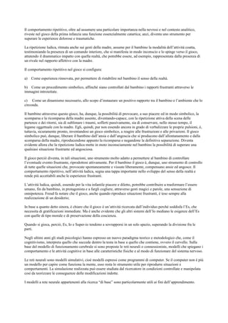 Il comportamento ripetitivo, oltre ad assumere una particolare importanza nella nevrosi e nel contesto analitico,
riveste nel gioco della prima infanzia una funzione essenzialmente catartica; anzi, diventa uno strumento per
superare le esperienze dolorose e traumatiche.
La ripetizione ludica, ritmata anche sui gesti della madre, assume per il bambino la modalità dell’attività coatta,
testimoniando la presenza di un comando interiore, che si manifesta in modo inconscio e lo spinge verso il gioco,
attutendo il drammatico impatto con quella realtà, che potrebbe essere, ad esempio, rappresentata dalla presenza di
un rivale nel rapporto affettivo con la madre.
Il comportamento ripetitivo nel gioco si configura:
a) Come esperienza rinnovata, per permettere di ristabilire nel bambino il senso della realtà.
b) Come un procedimento simbolico, affinché siano controllati dal bambino i rapporti frustranti attraverso le
immagini introiettate.
c) Come un dinamismo necessario, allo scopo d’instaurare un positivo rapporto tra il bambino e l’ambiente che lo
circonda.
Il bambino attraverso questo gioco, ha, dunque, la possibilità di provocare, a suo piacere ed in modo simbolico, la
scomparsa e la ricomparsa della madre assente, diventando-capace, con la ripetizione attiva della scena delle
partenze e dei ritorni, sia di sublimare i traumi, sofferti passivamente, sia di conservare, nello stesso tempo, il
legame oggettuale con la madre. Egli, quindi, pur non essendo ancora in grado di verbalizzare le proprie pulsioni, è,
tuttavia, sicuramente pronto, inventandosi un gioco simbolico, a reagire alle frustrazioni e alle privazioni. Il gioco
simbolico può, dunque, liberare il bambino dall’ansia e dall’angoscia che si producono dall’allontanamento e dalla
scomparsa della madre, riproducendone appunto la ricomparsa e negandone la definitiva separazione. Diventa
evidente allora che la ripetizione ludica mette in moto inconsciamente nel bambino la possibilità di superare una
qualsiasi situazione frustrante ed angosciosa.
Il gioco perciò diventa, in tali situazioni, uno strumento molto adatto a permettere al bambino di controllare
l’eventuale evento frustrante, riprodottosi attivamente. Per il bambino il gioco è, dunque, uno strumento di controllo
di tutte quelle situazioni che, provocate spontaneamente e vissute liberamente, compensano ansie ed angosce. Il
comportamento ripetitivo, nell’attività ludica, segna una tappa importante nello sviluppo del senso della realtà e
rende più accettabili anche le esperienze frustranti.
L’attività ludica, quindi, essendo per la vita infantile piacere e diletto, potrebbe contribuire a trasformare l’essere
umano, fin da bambino, in protagonista e a fargli cogliere, attraverso gesti magici e parole, una sensazione di
onnipotenza. Freud fa notare che il gioco, anche quando riproduce situazioni frustranti, è teso sempre alla
realizzazione di un desiderio;
In base a quanto detto sinora, è chiaro che il gioco è un’attività ricercata dall’individuo perché soddisfa l’Es, che
necessita di gratificazioni immediate. Ma è anche evidente che gli altri sistemi dell’Io mediano le esigenze dell’Es
con quelle di tipo morale e di preservazione della coscienza.
Quando si gioca, perciò, Es, Io e Super-io tendono a sovrapporsi in un solo spazio, superando la divisione fra le
parti.
Negli ultimi anni gli studi psicologici hanno espresso un nuovo paradigma teorico e metodologico che, come il
cognitivismo, interpreta quello che succede dentro la testa in base a quello che contiene, ovvero il cervello. Sulla
base del modello di funzionamento cerebrale si sono proposte le reti neurali o connessioniste, modelli che spiegano i
comportamento e le attività cognitive in base alle caratteristiche fisiche e al modo di funzionare del sistema nervoso.
Le reti neurali sono modelli simulativi, cioè modelli espressi come programmi di computer. Se il computer non è più
un modello per capire come funziona la mente, esso resta lo strumento utile per riprodurre situazioni e
comportamenti. La simulazione realizzata può essere studiata dal ricercatore in condizioni controllate e manipolata
così da teorizzare le conseguenze delle modificazioni indotte.
I modelli a rete neurale appartenenti alla ricerca “di base” sono particolarmente utili ai fini dell’apprendimento.
 