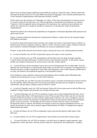Queste nuove tecnologie digitali amplificano le possibilità dei canali non verbali del vedere e del fare rispetto alle
tecnologie del passato, perciò non serve più affidarsi unicamente al linguaggio, come in passato quando questo era
l’unico strumento di apprendimento sufficientemente flessibile e fruibile.
D’altro canto non si deve pensare che il linguaggio e il vedere e il fare siano necessariamente in contrasto tra loro.
Lo scenario è quello di una interazione a tre: colui che apprende, la simulazione (essenzialmente non verbale) e
l’educatore. Colui che apprende capisce interagendo con la simulazione, che è qualcosa di essenzialmente non
verbale, ma l’educatore ha il compito di introdurre le espressioni e le formulazioni verbali che permettono
l’apprendimento.
Interattività significa che l’informazione disponibile per chi apprende è strettamente dipendente dalle operazioni che
egli ha messo in atto.
Il gioco, in quanto caratteristica dominante del comportamento infantile, è sempre stato uno dei campi privilegiati
dell’indagine psicologica.
Le ricerche di questi ultimi decenni hanno mostrato come, proprio con il gioco, in particolare il gioco simbolico, il
bambino possa maturare competenze cognitive, affettive e sociali. Attraverso il gioco, infatti, il bambino mette alla
prova emozioni e sentimenti allenandosi ad affrontare con sicurezza e padronanza la realtà.
Esistono, in ogni modo, numerose teorie intorno al gioco, che-possono essere, così, schematicamente enucleate:
a) La teoria di Schaller; che, nel 1861, ha ipotizzato il gioco come riposo e come ricreazione.
b) La teoria di Spencer, che, nel 1890, ha interpretato l’attività ludica come uno sfogo di energia superflua.
L’attività ludica nascerebbe dal bisogno “di liberarsi di forze a base biologico-istintuale”. In altre parole, il gioco
sarebbe una strategia di simulazione che innesca, per poi scaricarle, energie represse.
c) La teoria di Groos, che ha considerato il gioco come esercizio di preparazione alla vita degli adulti. Groos ha
affermato che l’attività ludica è sì manifestazione della cultura, ma nel senso che ne costituisce una degenerazione. Il
fenomeno del gioco avrebbe il significato di critica della cultura dogmatica, colta, e delle istituzioni, sarebbe perciò
un otium, che richiama l’altra polarità del negotium, in una prospettiva classica.
Groos attribuisce al gioco infantile lo status di attività propedeutica alla vita adulta, perché affinarebbe delle
condotte che sono già presenti, in nuce, a livello istintivo-intuitivo.
d) La teoria di Hall, che, nel 1902, ha cercato di ricondurre il gioco a strumento di eliminazione di tutte le funzioni
ataviche superflue. Hall ha affermato che le fasi del gioco procedono da espressioni non complesse, di carattere
sensomotorio, alle più mature, collegate ai processi imitativi e sociali.
e) La teoria di Claparéde; questi, nel 1920, ha formulato l’ipotesi che il gioco possa essere un’attività efficace per
soddisfare i bisogni naturali e per permettere che i desideri diventino reali.
f) La teoria di Huizinga, che, nel 1938, ha considerato il gioco come un tratto fondamentale dell’uomo. Esso è
posto all’origine della cultura e dell’organizzazione sociale. Nella sua opera Homo ludens, egli rileva la funzione
consolatoria dell’attività ludica e il valore simbolico-rappresentativo del gioco, che viene a configurarsi come un
complesso sistema culturale. Per Huizinga il comportamento di gioco ha una funzione culturale più che biologica
perché “il gioco ha un senso”. Sia Huizinga che Groos hanno in comune l’idea che il gioco sia assimilato
all’esperienza estetica e culturale, dal momento che ritengono il gioco una categoria contrapposta al lavoro, e in
quanto tale portatrice di valori come la gratuità (opposta dialetticamente all’utilità) e l’immaginazione (opposta
dialetticamente alla realtà).
g) La teoria di Chateau, che, nel 1950, ha interpretato il gioco come attività espressiva dello slancio vitale
dell’uomo.
h) La teoria di Bertin, che, nel 1955, ha rappresentato l’attività ludica come sfera dell’avventura estetica.
i) La teoria di Caillois, che, nel 1958, ha collocato i vari tipi di gioco in rapporto a quattro parametri: agon
(competizione o lotta), alea (sorte o fortuna), mimicry (finzione o simulazione), ilinx (turbamento o vertigine).
 