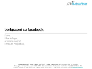 berlusconi su facebook.
INTERCONSULT S.r.l. Filiale di Milano : Viale Italia n° 12 20094 CORSICO (Mi) Tel. 02 45100950 - Fax . 02- 45109392
Sede Legale - Via Nizza 63 int. 6 scala A 00198 ROMA Sede amministrativa (Headquarter) - Via A. Ottoni n° 17 62024 MATELICA (MC)
P.Iva 01277320436 – C.Fiscale 00290010438 - Capitale Sociale 100.000 euro i.v. – Reg. Imprese Roma 00290010438/02 www..interconsult.net
l’idea.
il backstage.
andiamo online!
l’impatto mediatico.
 