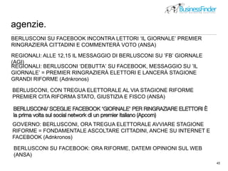 agenzie.
45
picture by http://www.flickr.com/photos/pseudopff/51890707/
BERLUSCONI SU FACEBOOK INCONTRA LETTORI ‘IL GIORNALE’ PREMIER
RINGRAZIERÀ CITTADINI E COMMENTERÀ VOTO (ANSA)
REGIONALI: ALLE 12,15 IL MESSAGGIO DI BERLUSCONI SU ’FB’ GIORNALE
(AGI)
REGIONALI: BERLUSCONI ‘DEBUTTA’ SU FACEBOOK, MESSAGGIO SU ’IL
GIORNALE’ = PREMIER RINGRAZIERÀ ELETTORI E LANCERÀ STAGIONE
GRANDI RIFORME (Adnkronos)
BERLUSCONI, CON TREGUA ELETTORALE AL VIA STAGIONE RIFORME
PREMIER CITA RIFORMA STATO, GIUSTIZIA E FISCO (ANSA)
GOVERNO: BERLUSCONI, ORA TREGUA ELETTORALE AVVIARE STAGIONE
RIFORME = FONDAMENTALE ASCOLTARE CITTADINI, ANCHE SU INTERNET E
FACEBOOK (Adnkronos)
BERLUSCONI SU FACEBOOK: ORA RIFORME, DATEMI OPINIONI SUL WEB
(ANSA)
 