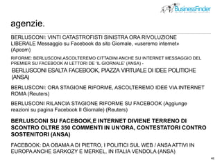 agenzie.
46
picture by http://www.flickr.com/photos/pseudopff/51890707/
BERLUSCONI: VINTI CATASTROFISTI SINISTRA ORA RIVOLUZIONE
LIBERALE Messaggio su Facebook da sito Giornale, «useremo internet»
(Apcom)
RIFORME: BERLUSCONI,ASCOLTEREMO CITTADINI ANCHE SU INTERNET MESSAGGIO DEL
PREMIER SU FACEBOOK AI LETTORI DE ‘IL GIORNALE’ (ANSA) -
BERLUSCONI: ORA STAGIONE RIFORME, ASCOLTEREMO IDEE VIA INTERNET
ROMA (Reuters)
BERLUSCONI RILANCIA STAGIONE RIFORME SU FACEBOOK (Aggiunge
reazioni su pagina Facebook Il Giornale) (Reuters)
BERLUSCONI SU FACEBOOK,E INTERNET DIVIENE TERRENO DI
SCONTRO OLTRE 350 COMMENTI IN UN’ORA, CONTESTATORI CONTRO
SOSTENITORI (ANSA)
FACEBOOK: DA OBAMA A DI PIETRO, I POLITICI SUL WEB / ANSA ATTIVI IN
EUROPA ANCHE SARKOZY E MERKEL, IN ITALIA VENDOLA (ANSA)
 
