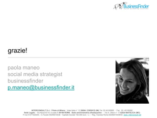 grazie!
INTERCONSULT S.r.l. Filiale di Milano : Viale Italia n° 12 20094 CORSICO (Mi) Tel. 02 45100950 - Fax . 02- 45109392
Sede Legale - Via Nizza 63 int. 6 scala A 00198 ROMA Sede amministrativa (Headquarter) - Via A. Ottoni n° 17 62024 MATELICA (MC)
P.Iva 01277320436 – C.Fiscale 00290010438 - Capitale Sociale 100.000 euro i.v. – Reg. Imprese Roma 00290010438/02 www..interconsult.net
paola maneo
social media strategist
businessfinder
p.maneo@businessfinder.it
 