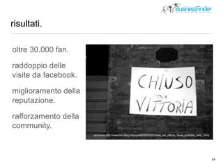 risultati.
24
oltre 30.000 fan.
raddoppio delle
visite da facebook.
miglioramento della
reputazione.
rafforzamento della
community.
picture by http://www.foto-blog.it/fotografia/327510/Chiuso_per_vittoria_Siena_contrada_della_Torre
 